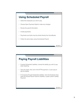 Using Scheduled Payroll
• Select the employees you wish to pay.

• Choose Open Paycheck Detail to make any changes.

• Review the payroll information.

• Create paychecks.

• Paychecks and stubs may be printed directly from QuickBooks.

• Follow the same steps using Unscheduled Payroll.




Paying Payroll Liabilities
• If paying Scheduled Liabilities, choose the liability you wish to pay,
  Click View/Pay.

• Save the check, then call in the EFTPS payment, or use e-pay to
  pay the liability.

• If not paying through Scheduled Liabilities, from the Employee drop-
  down list choose Payroll Taxes & Liabilities, Create Custom Liability
  Payment.




                                                                           8
 