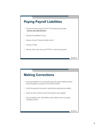 Paying Payroll Liabilities
• Choose the date range of 01/01/12 through the pay date.
   DATES ARE IMPORTANT!

• Choose the liabilities to pay.

• Always choose “Review liability check…”

• Choose Create.

• Review, then save and use EFTPS to make the payment.




Making Corrections
• If payroll liabilities are not paid through the payroll liability screen,
  they will appear as unpaid in the Payroll Center.

• Verify the payment has been made before adjusting the liability.

• Check to see to what account the payment was applied.

• Pay the liability with a $0 liability check offset to the incorrectly
  charged account.




                                                                              9
 