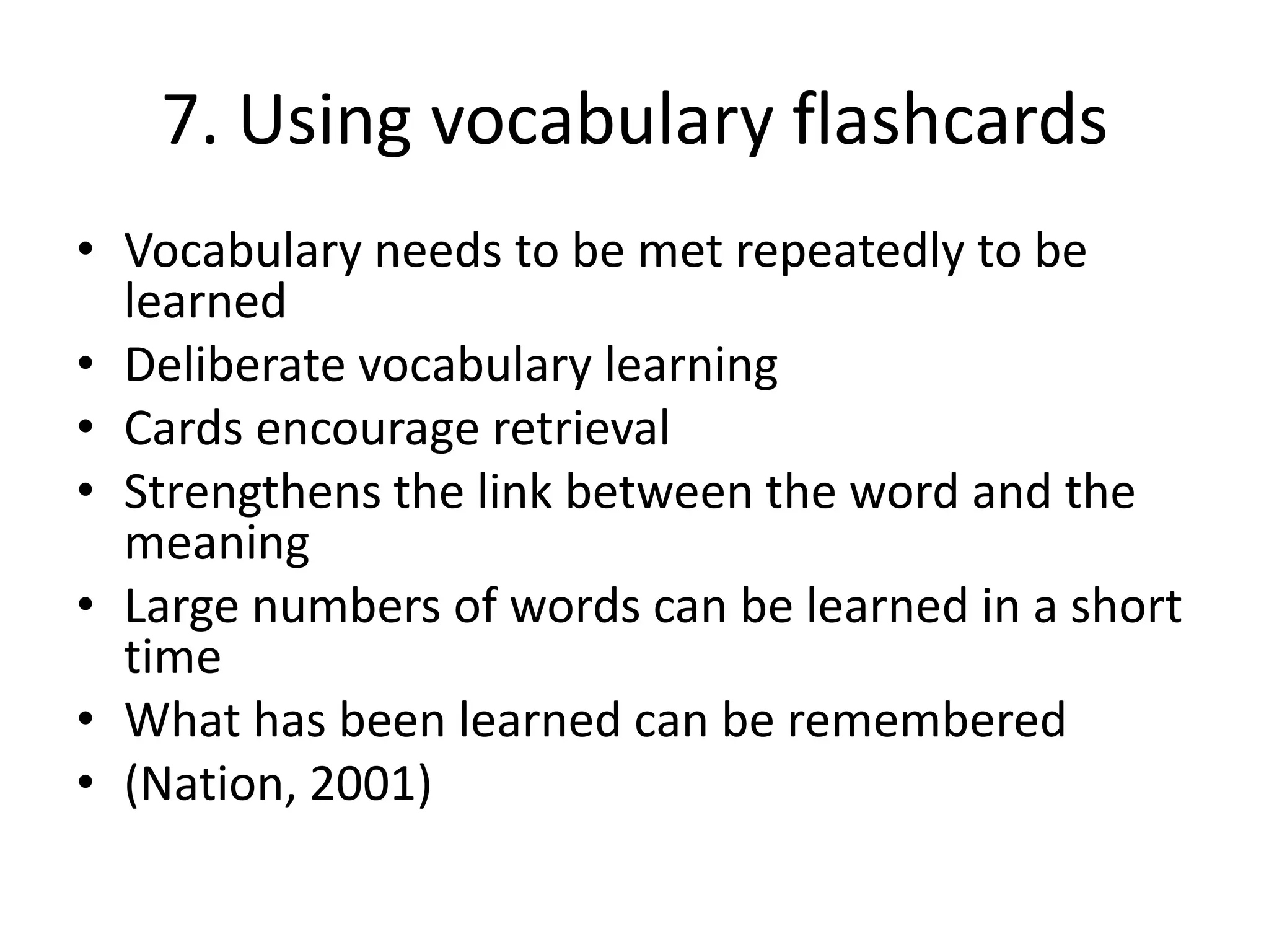7. Using vocabulary flashcards
• Vocabulary needs to be met repeatedly to be
learned
• Deliberate vocabulary learning
• Cards encourage retrieval
• Strengthens the link between the word and the
meaning
• Large numbers of words can be learned in a short
time
• What has been learned can be remembered
• (Nation, 2001)
 
