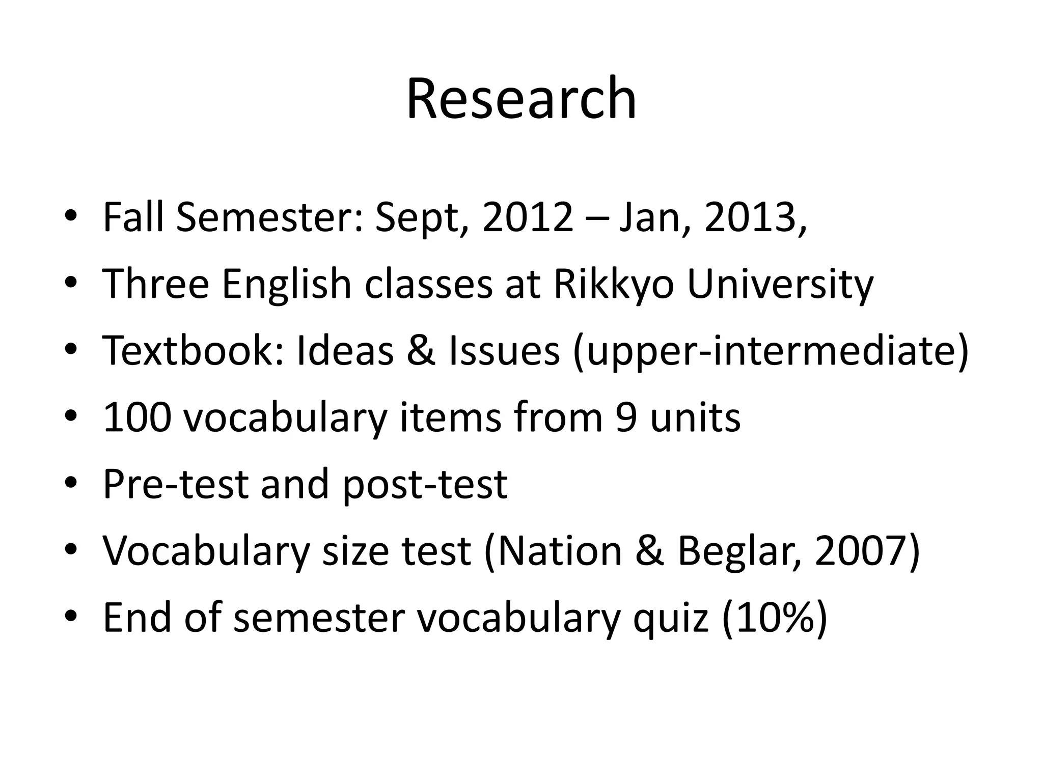 Research
• Fall Semester: Sept, 2012 – Jan, 2013,
• Three English classes at Rikkyo University
• Textbook: Ideas & Issues (upper-intermediate)
• 100 vocabulary items from 9 units
• Pre-test and post-test
• Vocabulary size test (Nation & Beglar, 2007)
• End of semester vocabulary quiz (10%)
 
