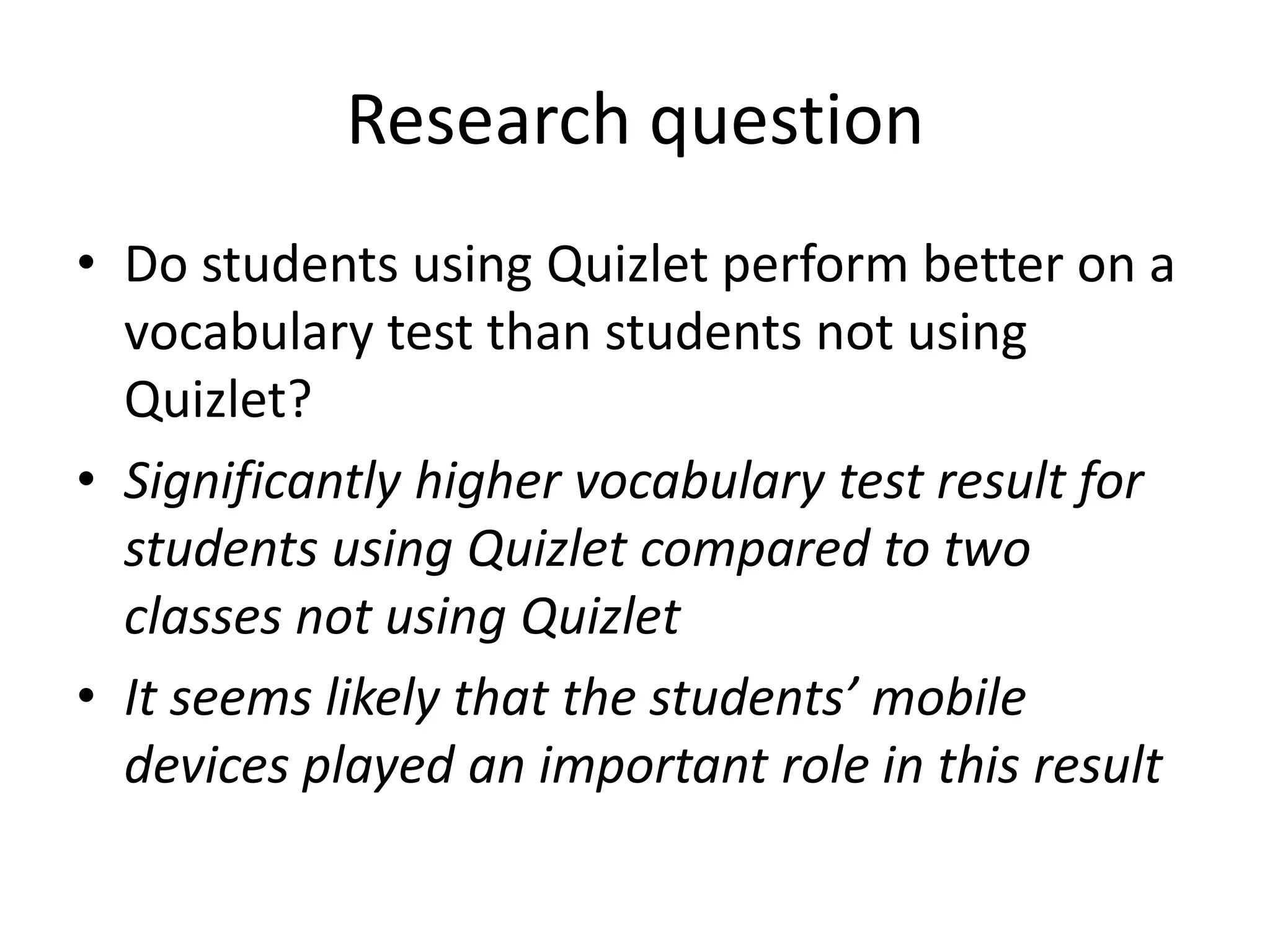 Research question
• Do students using Quizlet perform better on a
vocabulary test than students not using
Quizlet?
• Significantly higher vocabulary test result for
students using Quizlet compared to two
classes not using Quizlet
• It seems likely that the students’ mobile
devices played an important role in this result
 