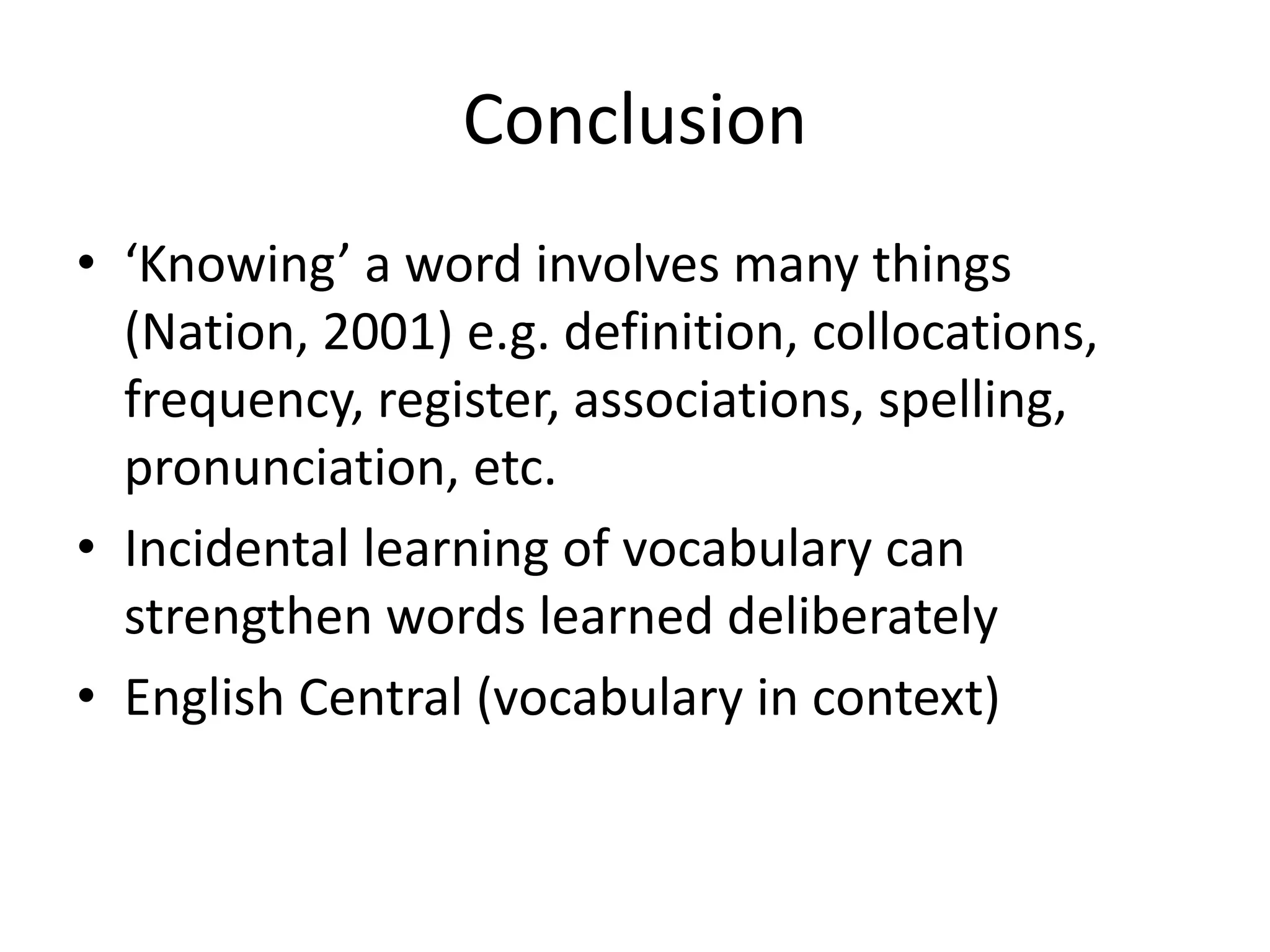 Conclusion
• ‘Knowing’ a word involves many things
(Nation, 2001) e.g. definition, collocations,
frequency, register, associations, spelling,
pronunciation, etc.
• Incidental learning of vocabulary can
strengthen words learned deliberately
• English Central (vocabulary in context)
 