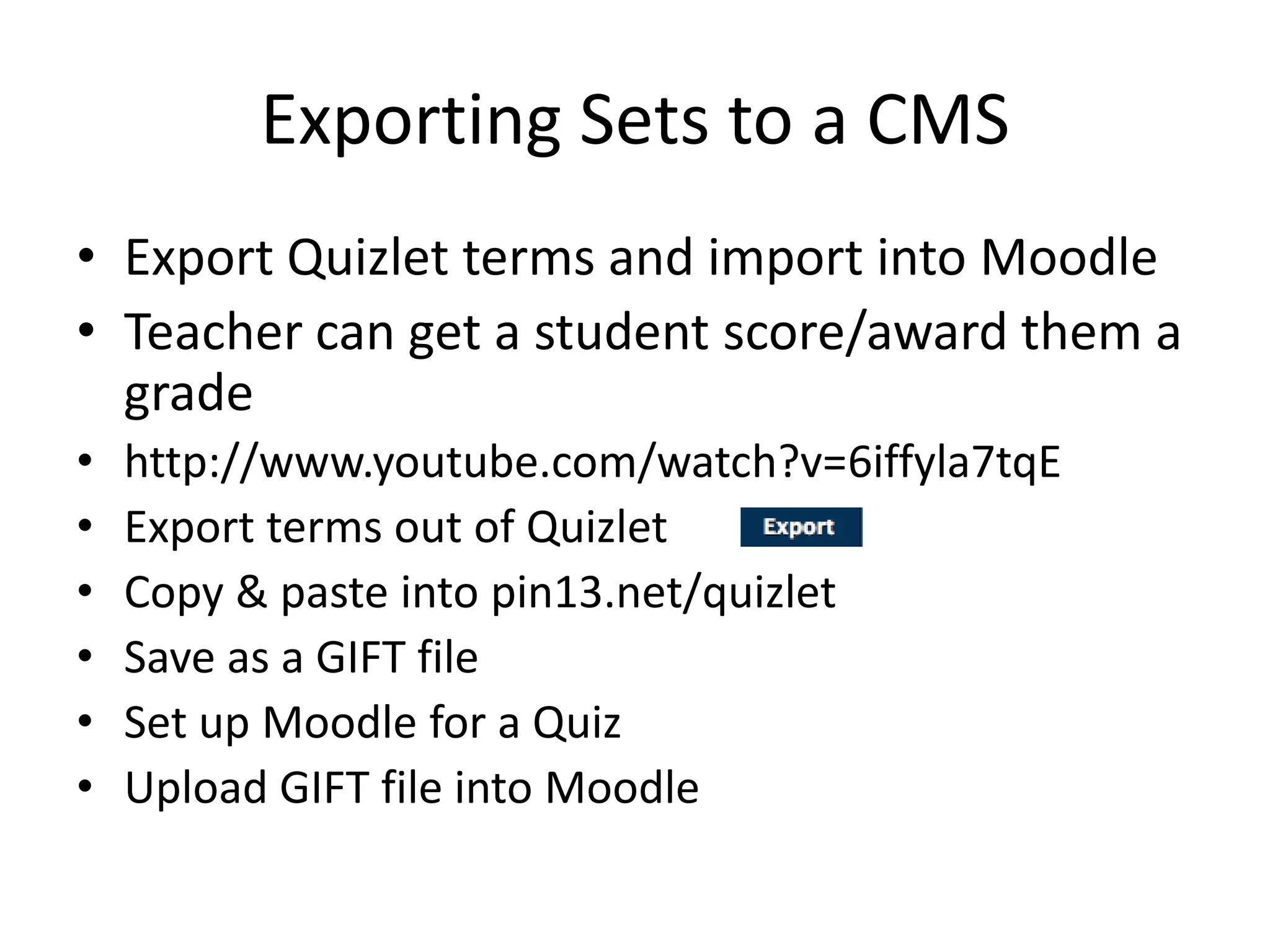 Exporting Sets to a CMS
• Export Quizlet terms and import into Moodle
• Teacher can get a student score/award them a
grade
• http://www.youtube.com/watch?v=6iffyla7tqE
• Export terms out of Quizlet
• Copy & paste into pin13.net/quizlet
• Save as a GIFT file
• Set up Moodle for a Quiz
• Upload GIFT file into Moodle
 