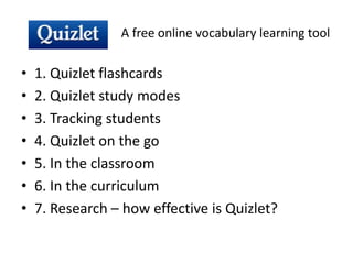 A free online vocabulary learning tool
• 1. Quizlet flashcards
• 2. Quizlet study modes
• 3. Tracking students
• 4. Quizlet on the go
• 5. In the classroom
• 6. In the curriculum
• 7. Research – how effective is Quizlet?
 