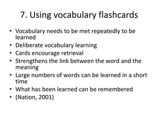 7. Using vocabulary flashcards
• Vocabulary needs to be met repeatedly to be
learned
• Deliberate vocabulary learning
• Cards encourage retrieval
• Strengthens the link between the word and the
meaning
• Large numbers of words can be learned in a short
time
• What has been learned can be remembered
• (Nation, 2001)
 