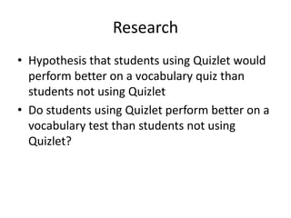 Research
• Hypothesis that students using Quizlet would
perform better on a vocabulary quiz than
students not using Quizlet
• Do students using Quizlet perform better on a
vocabulary test than students not using
Quizlet?
 
