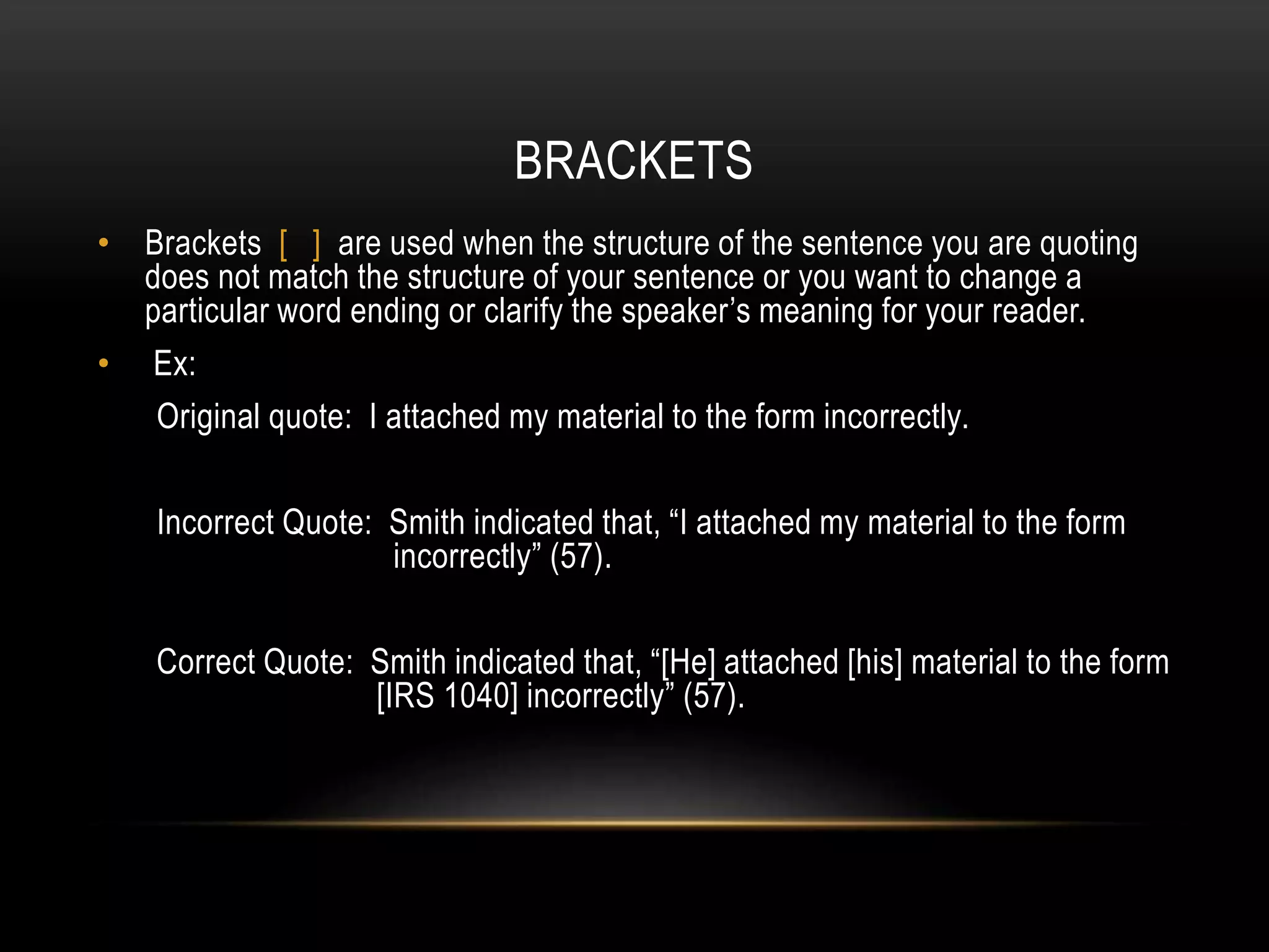 BRACKETS
• Brackets [ ] are used when the structure of the sentence you are quoting
does not match the structure of your sentence or you want to change a
particular word ending or clarify the speaker’s meaning for your reader.
• Ex:
Original quote: I attached my material to the form incorrectly.
Incorrect Quote: Smith indicated that, “I attached my material to the form
incorrectly” (57).
Correct Quote: Smith indicated that, “[He] attached [his] material to the form
[IRS 1040] incorrectly” (57).
 