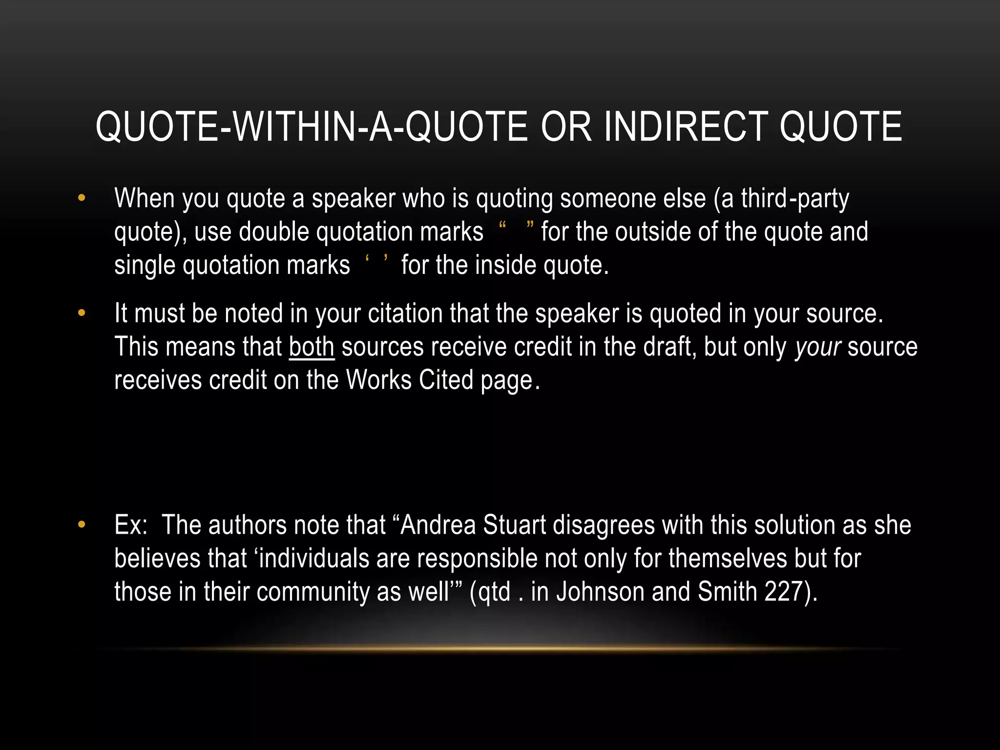 QUOTE-WITHIN-A-QUOTE OR INDIRECT QUOTE
• When you quote a speaker who is quoting someone else (a third-party
quote), use double quotation marks “ ” for the outside of the quote and
single quotation marks ‘ ’ for the inside quote.
• It must be noted in your citation that the speaker is quoted in your source.
This means that both sources receive credit in the draft, but only your source
receives credit on the Works Cited page.
• Ex: The authors note that “Andrea Stuart disagrees with this solution as she
believes that ‘individuals are responsible not only for themselves but for
those in their community as well’” (qtd . in Johnson and Smith 227).
 