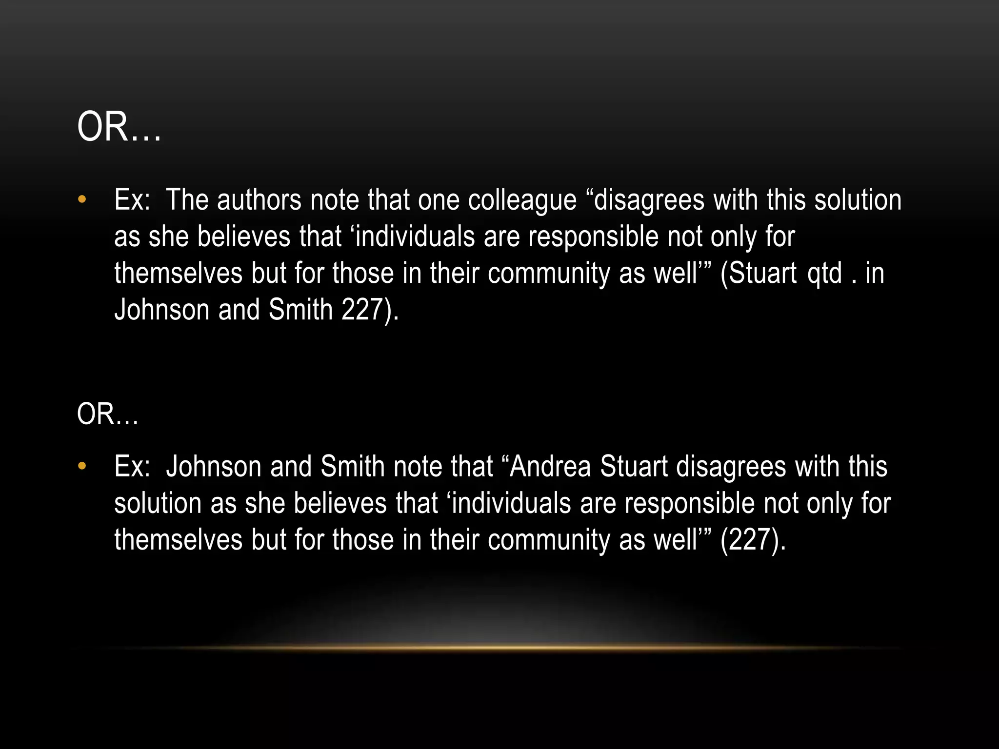 OR…
• Ex: The authors note that one colleague “disagrees with this solution
as she believes that ‘individuals are responsible not only for
themselves but for those in their community as well’” (Stuart qtd . in
Johnson and Smith 227).
OR…
• Ex: Johnson and Smith note that “Andrea Stuart disagrees with this
solution as she believes that ‘individuals are responsible not only for
themselves but for those in their community as well’” (227).
 
