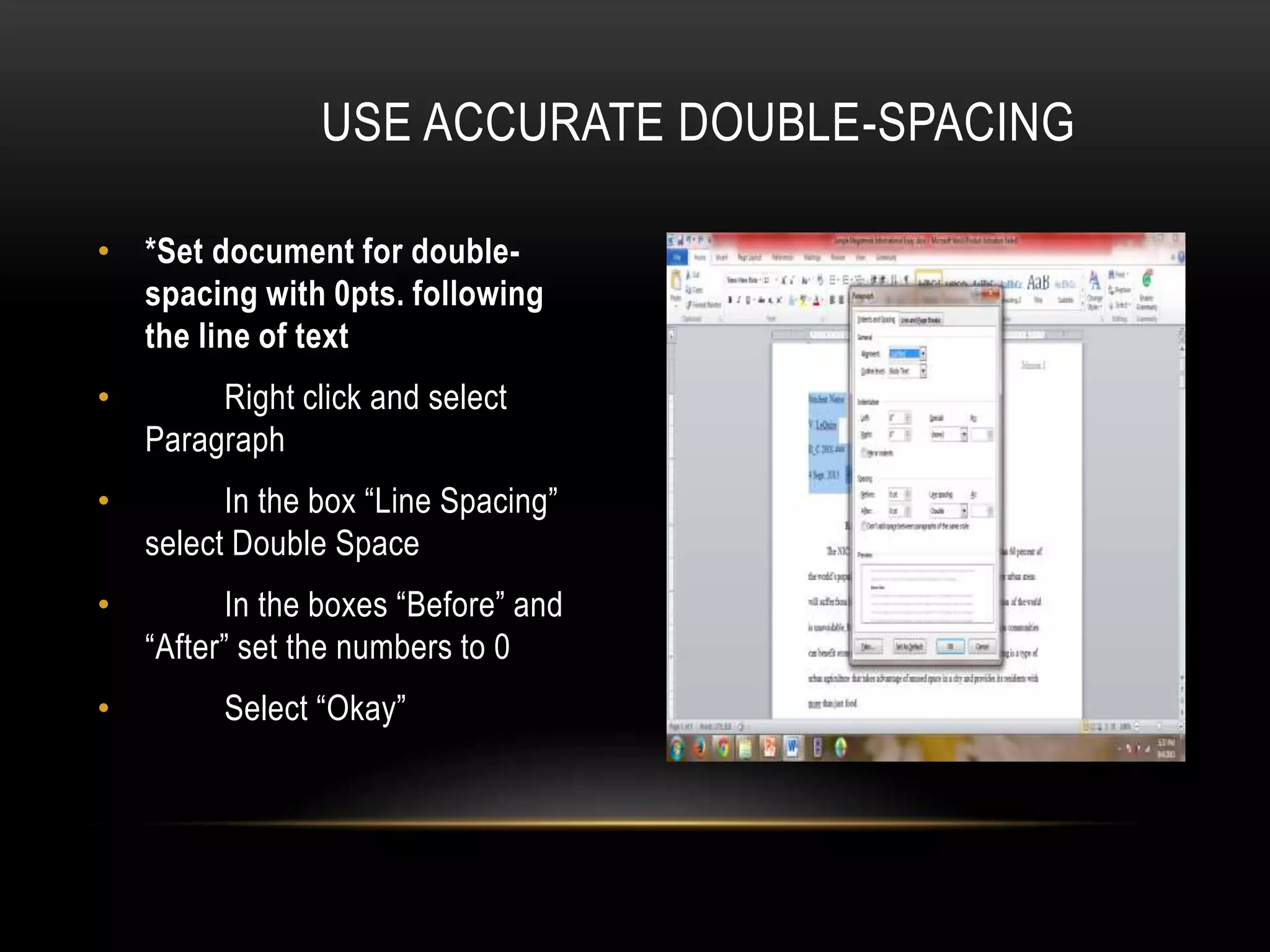 • *Set document for double-
spacing with 0pts. following
the line of text
• Right click and select
Paragraph
• In the box “Line Spacing”
select Double Space
• In the boxes “Before” and
“After” set the numbers to 0
• Select “Okay”
USE ACCURATE DOUBLE-SPACING
 
