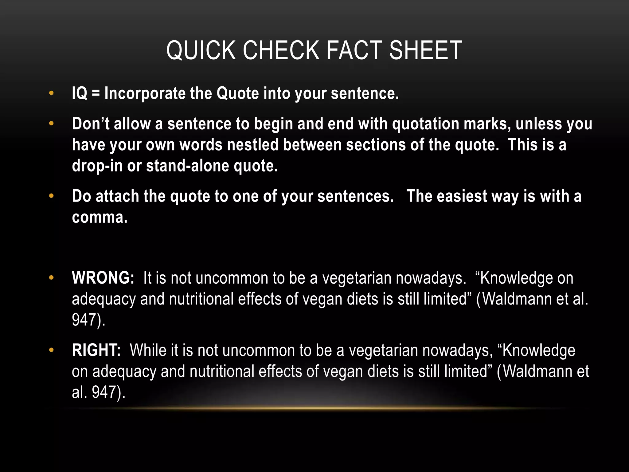 QUICK CHECK FACT SHEET
• IQ = Incorporate the Quote into your sentence.
• Don’t allow a sentence to begin and end with quotation marks, unless you
have your own words nestled between sections of the quote. This is a
drop-in or stand-alone quote.
• Do attach the quote to one of your sentences. The easiest way is with a
comma.
• WRONG: It is not uncommon to be a vegetarian nowadays. “Knowledge on
adequacy and nutritional effects of vegan diets is still limited” (Waldmann et al.
947).
• RIGHT: While it is not uncommon to be a vegetarian nowadays, “Knowledge
on adequacy and nutritional effects of vegan diets is still limited” (Waldmann et
al. 947).
 
