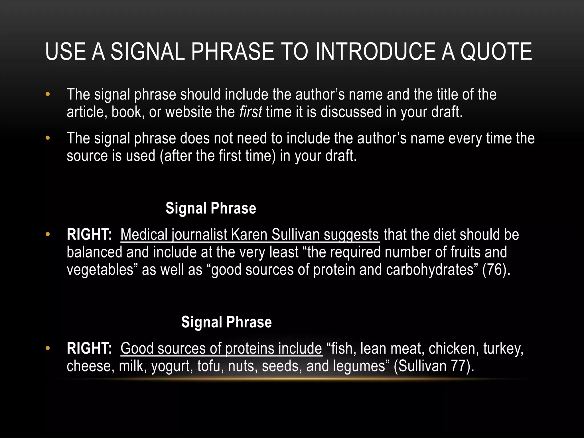 USE A SIGNAL PHRASE TO INTRODUCE A QUOTE
• The signal phrase should include the author’s name and the title of the
article, book, or website the first time it is discussed in your draft.
• The signal phrase does not need to include the author’s name every time the
source is used (after the first time) in your draft.
Signal Phrase
• RIGHT: Medical journalist Karen Sullivan suggests that the diet should be
balanced and include at the very least “the required number of fruits and
vegetables” as well as “good sources of protein and carbohydrates” (76).
Signal Phrase
• RIGHT: Good sources of proteins include “fish, lean meat, chicken, turkey,
cheese, milk, yogurt, tofu, nuts, seeds, and legumes” (Sullivan 77).
 