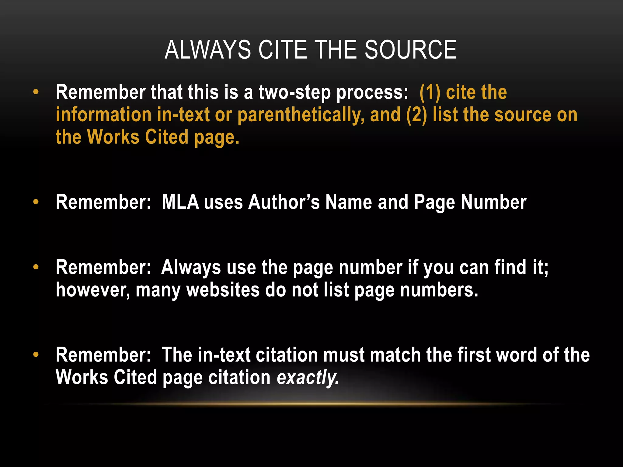 ALWAYS CITE THE SOURCE
• Remember that this is a two-step process: (1) cite the
information in-text or parenthetically, and (2) list the source on
the Works Cited page.
• Remember: MLA uses Author’s Name and Page Number
• Remember: Always use the page number if you can find it;
however, many websites do not list page numbers.
• Remember: The in-text citation must match the first word of the
Works Cited page citation exactly.
 