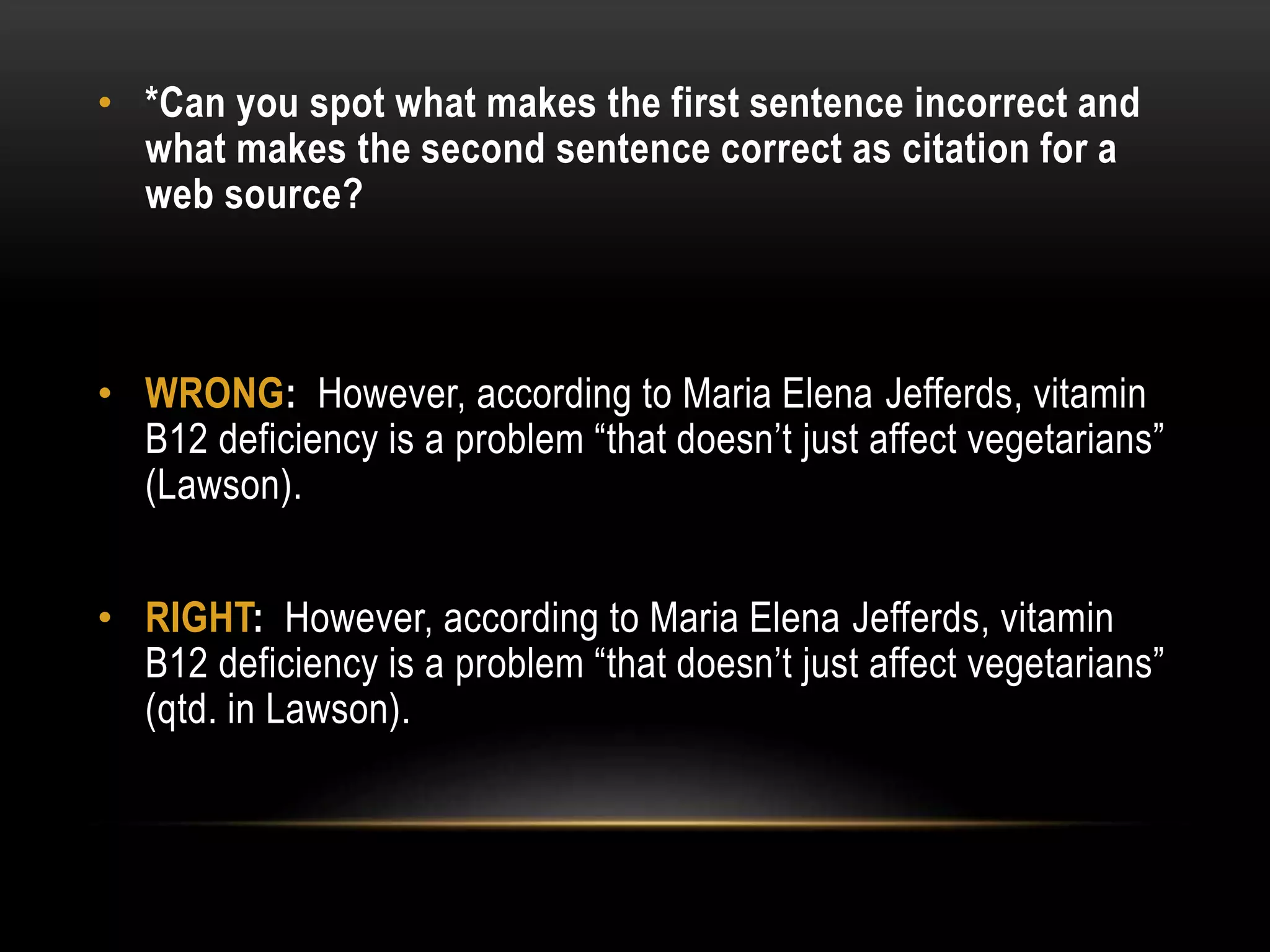 • *Can you spot what makes the first sentence incorrect and
what makes the second sentence correct as citation for a
web source?
• WRONG: However, according to Maria Elena Jefferds, vitamin
B12 deficiency is a problem “that doesn’t just affect vegetarians”
(Lawson).
• RIGHT: However, according to Maria Elena Jefferds, vitamin
B12 deficiency is a problem “that doesn’t just affect vegetarians”
(qtd. in Lawson).
 