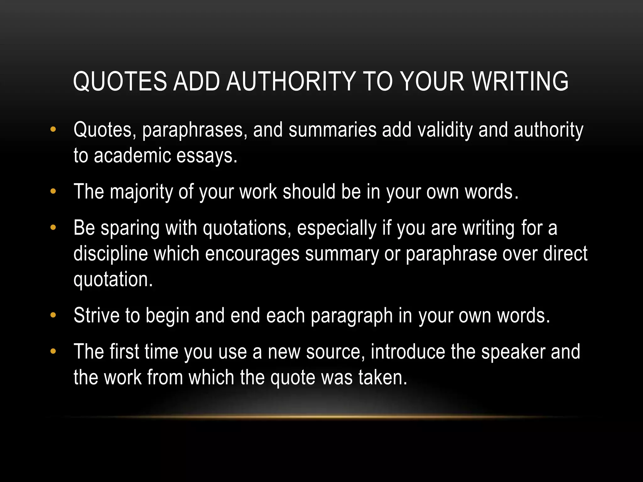 QUOTES ADD AUTHORITY TO YOUR WRITING
• Quotes, paraphrases, and summaries add validity and authority
to academic essays.
• The majority of your work should be in your own words.
• Be sparing with quotations, especially if you are writing for a
discipline which encourages summary or paraphrase over direct
quotation.
• Strive to begin and end each paragraph in your own words.
• The first time you use a new source, introduce the speaker and
the work from which the quote was taken.
 