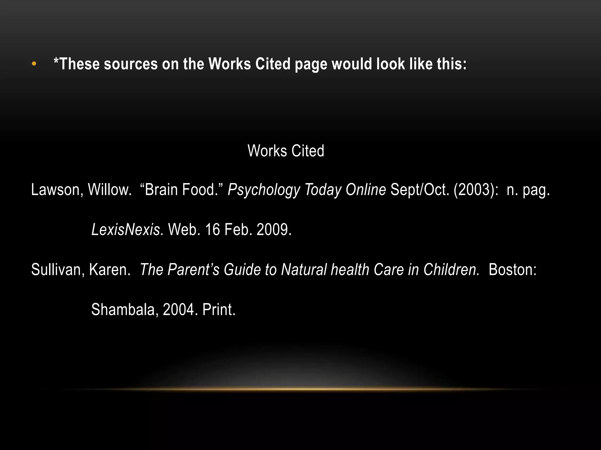 • *These sources on the Works Cited page would look like this:
Works Cited
Lawson, Willow. “Brain Food.” Psychology Today Online Sept/Oct. (2003): n. pag.
LexisNexis. Web. 16 Feb. 2009.
Sullivan, Karen. The Parent’s Guide to Natural health Care in Children. Boston:
Shambala, 2004. Print.
 