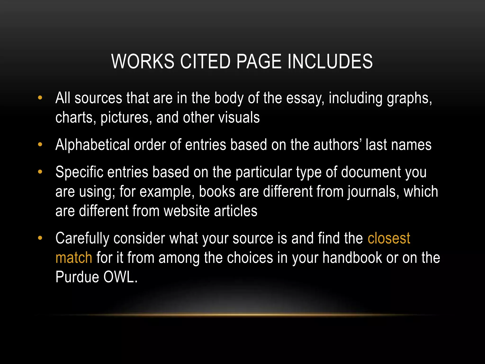 WORKS CITED PAGE INCLUDES
• All sources that are in the body of the essay, including graphs,
charts, pictures, and other visuals
• Alphabetical order of entries based on the authors’ last names
• Specific entries based on the particular type of document you
are using; for example, books are different from journals, which
are different from website articles
• Carefully consider what your source is and find the closest
match for it from among the choices in your handbook or on the
Purdue OWL.
 