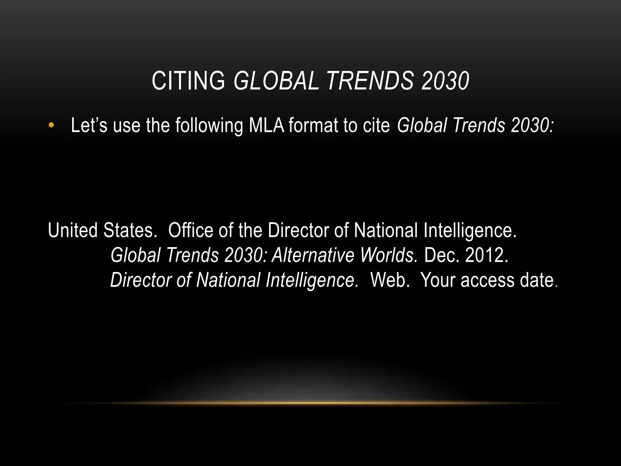 CITING GLOBAL TRENDS 2030
• Let’s use the following MLA format to cite Global Trends 2030:
United States. Office of the Director of National Intelligence.
Global Trends 2030: Alternative Worlds. Dec. 2012.
Director of National Intelligence. Web. Your access date.
 