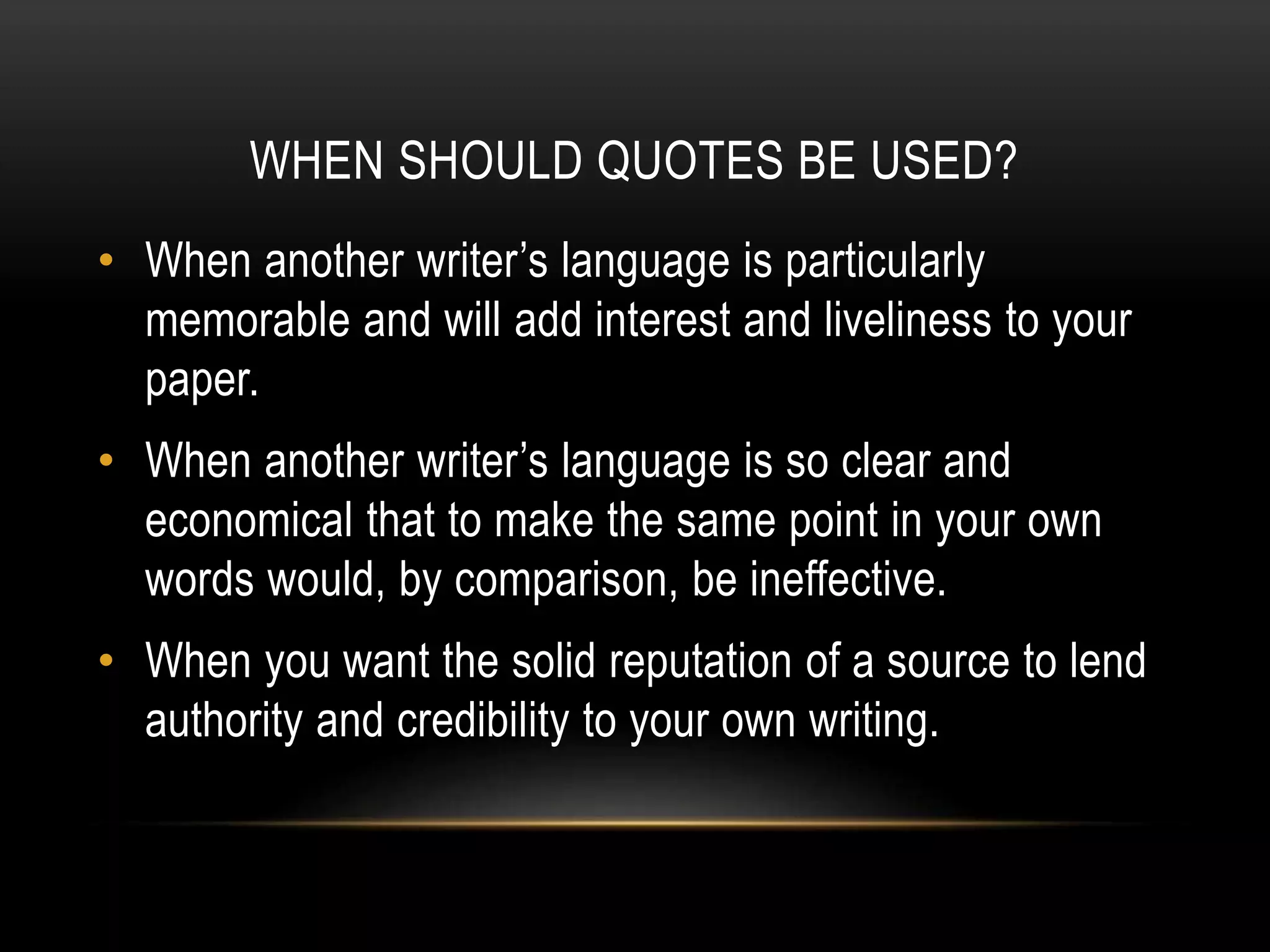 WHEN SHOULD QUOTES BE USED?
• When another writer’s language is particularly
memorable and will add interest and liveliness to your
paper.
• When another writer’s language is so clear and
economical that to make the same point in your own
words would, by comparison, be ineffective.
• When you want the solid reputation of a source to lend
authority and credibility to your own writing.
 