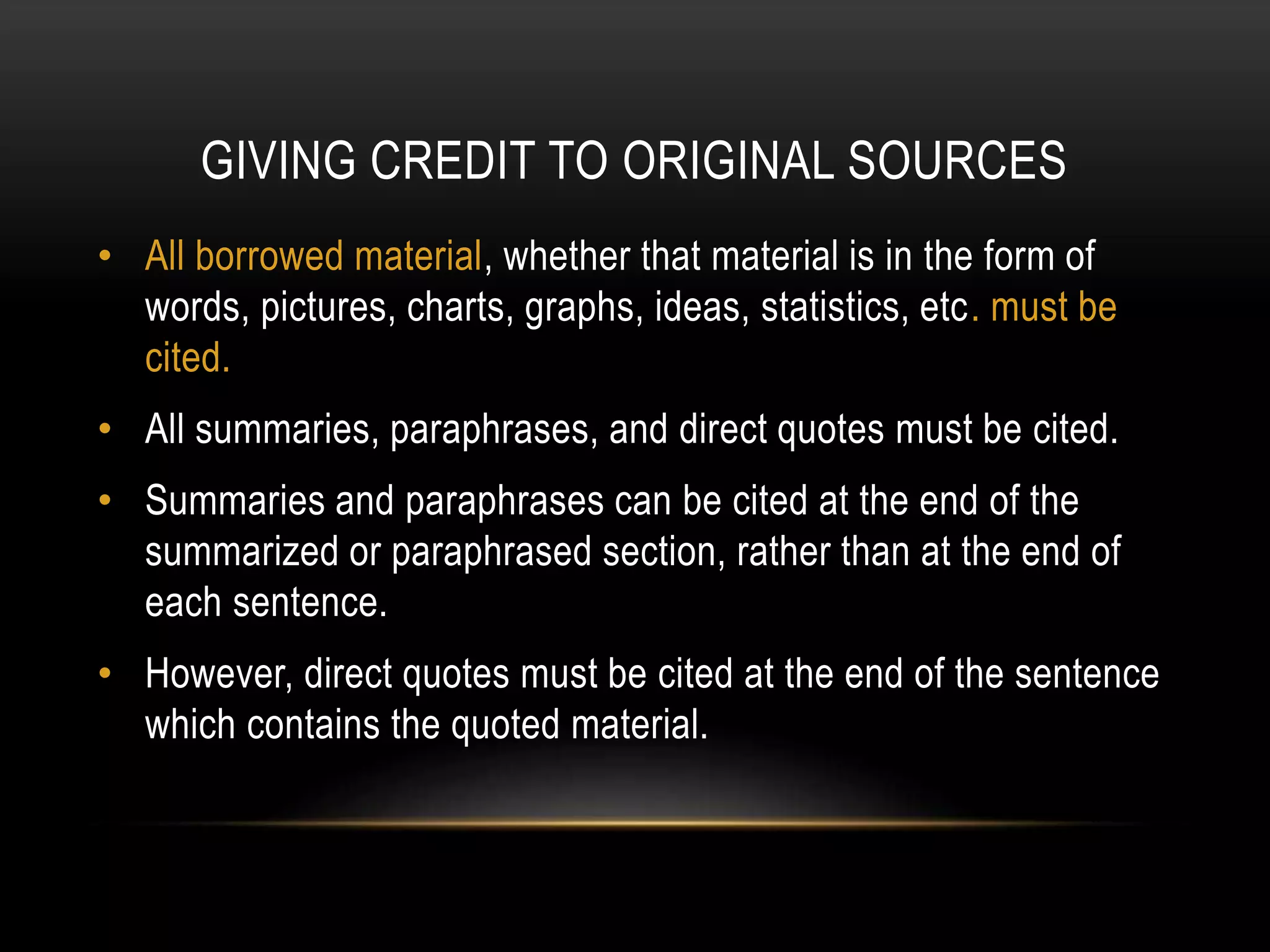 GIVING CREDIT TO ORIGINAL SOURCES
• All borrowed material, whether that material is in the form of
words, pictures, charts, graphs, ideas, statistics, etc. must be
cited.
• All summaries, paraphrases, and direct quotes must be cited.
• Summaries and paraphrases can be cited at the end of the
summarized or paraphrased section, rather than at the end of
each sentence.
• However, direct quotes must be cited at the end of the sentence
which contains the quoted material.
 