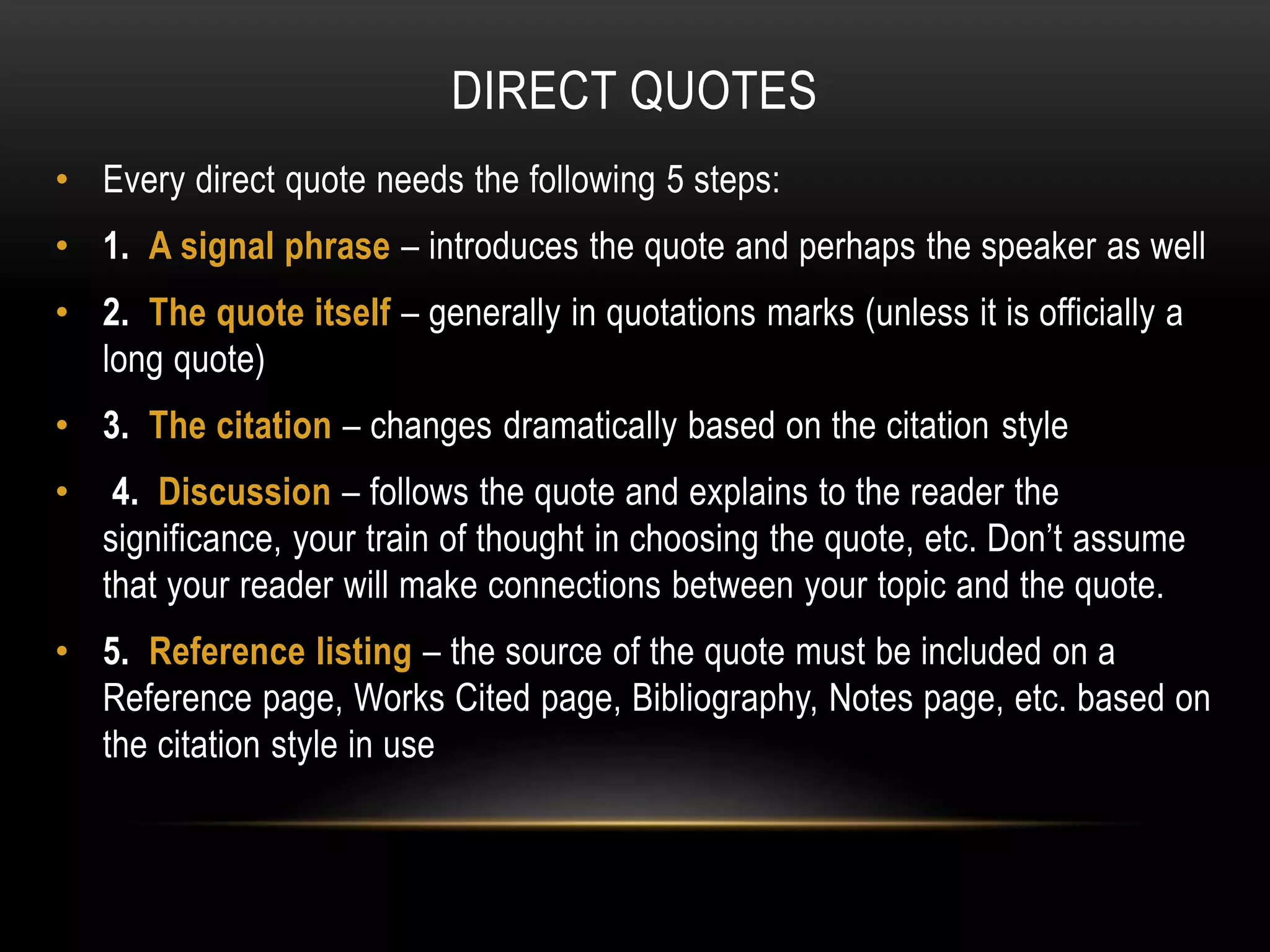 DIRECT QUOTES
• Every direct quote needs the following 5 steps:
• 1. A signal phrase – introduces the quote and perhaps the speaker as well
• 2. The quote itself – generally in quotations marks (unless it is officially a
long quote)
• 3. The citation – changes dramatically based on the citation style
• 4. Discussion – follows the quote and explains to the reader the
significance, your train of thought in choosing the quote, etc. Don’t assume
that your reader will make connections between your topic and the quote.
• 5. Reference listing – the source of the quote must be included on a
Reference page, Works Cited page, Bibliography, Notes page, etc. based on
the citation style in use
 