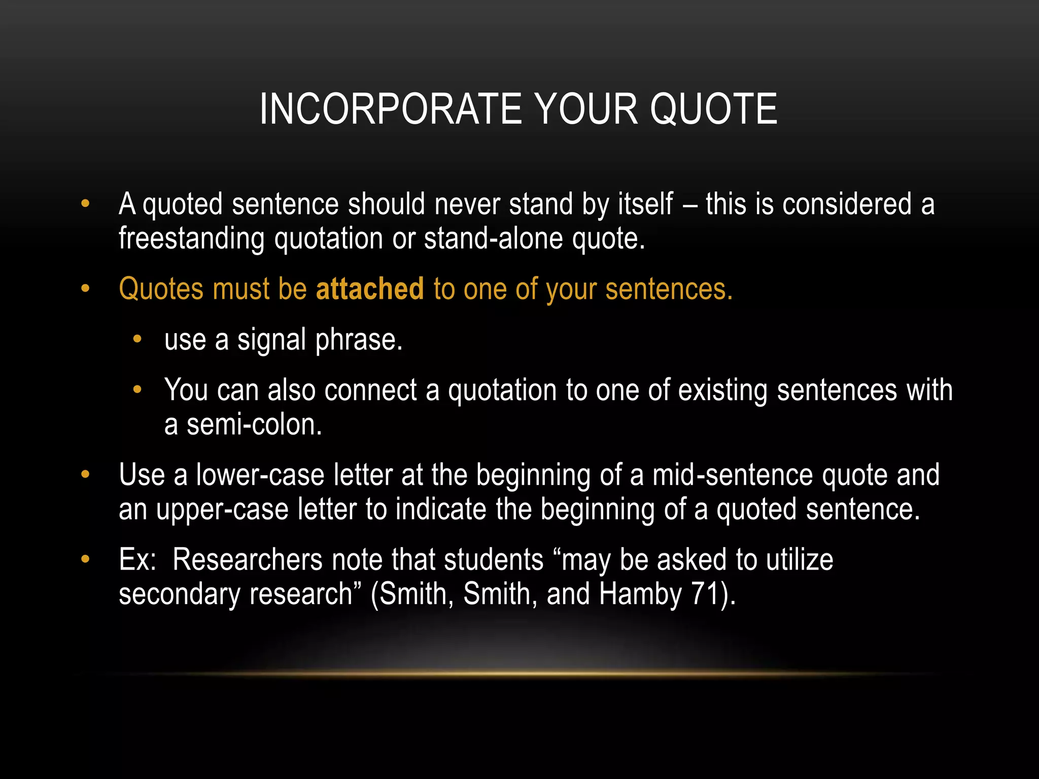 INCORPORATE YOUR QUOTE
• A quoted sentence should never stand by itself – this is considered a
freestanding quotation or stand-alone quote.
• Quotes must be attached to one of your sentences.
• use a signal phrase.
• You can also connect a quotation to one of existing sentences with
a semi-colon.
• Use a lower-case letter at the beginning of a mid-sentence quote and
an upper-case letter to indicate the beginning of a quoted sentence.
• Ex: Researchers note that students “may be asked to utilize
secondary research” (Smith, Smith, and Hamby 71).
 