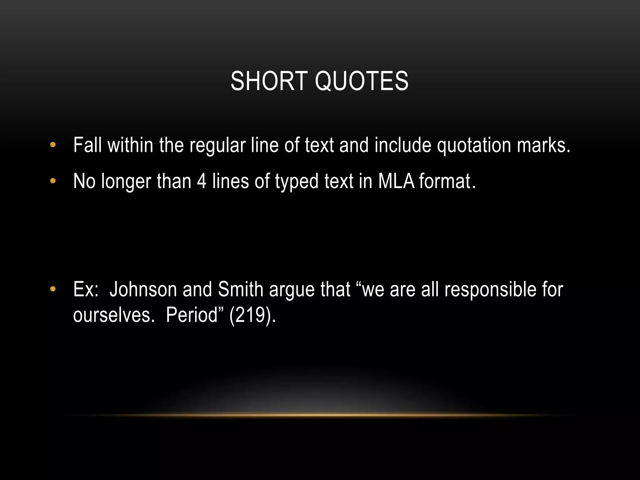 SHORT QUOTES
• Fall within the regular line of text and include quotation marks.
• No longer than 4 lines of typed text in MLA format.
• Ex: Johnson and Smith argue that “we are all responsible for
ourselves. Period” (219).
 