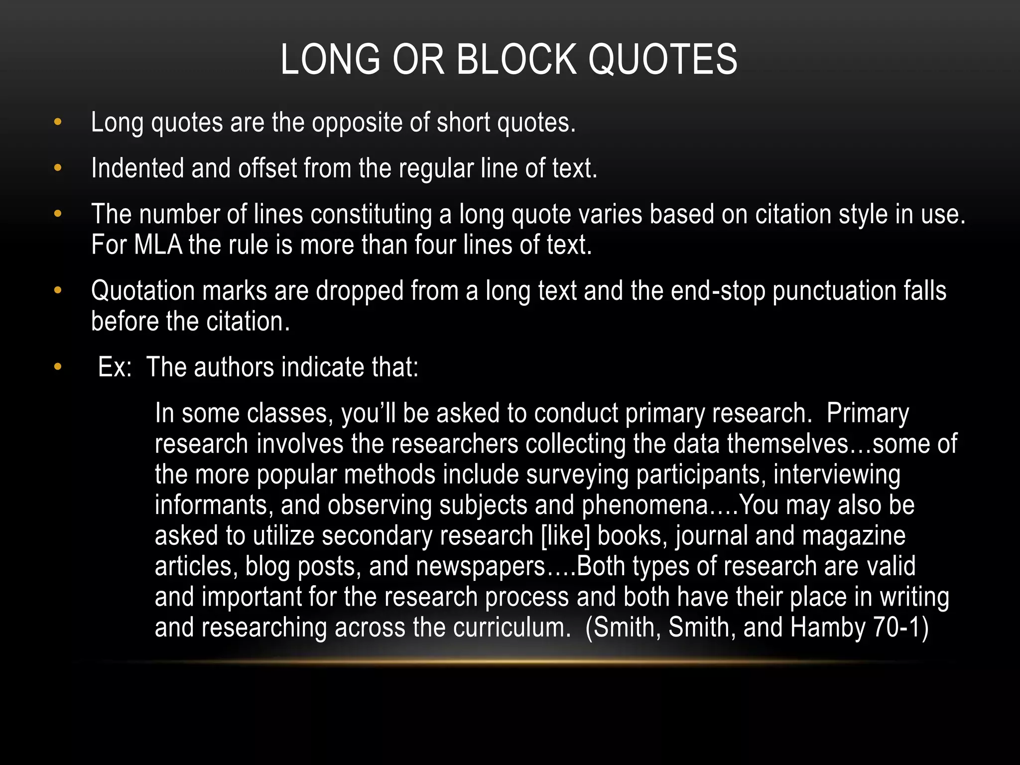 LONG OR BLOCK QUOTES
• Long quotes are the opposite of short quotes.
• Indented and offset from the regular line of text.
• The number of lines constituting a long quote varies based on citation style in use.
For MLA the rule is more than four lines of text.
• Quotation marks are dropped from a long text and the end-stop punctuation falls
before the citation.
• Ex: The authors indicate that:
In some classes, you’ll be asked to conduct primary research. Primary
research involves the researchers collecting the data themselves…some of
the more popular methods include surveying participants, interviewing
informants, and observing subjects and phenomena….You may also be
asked to utilize secondary research [like] books, journal and magazine
articles, blog posts, and newspapers….Both types of research are valid
and important for the research process and both have their place in writing
and researching across the curriculum. (Smith, Smith, and Hamby 70-1)
 