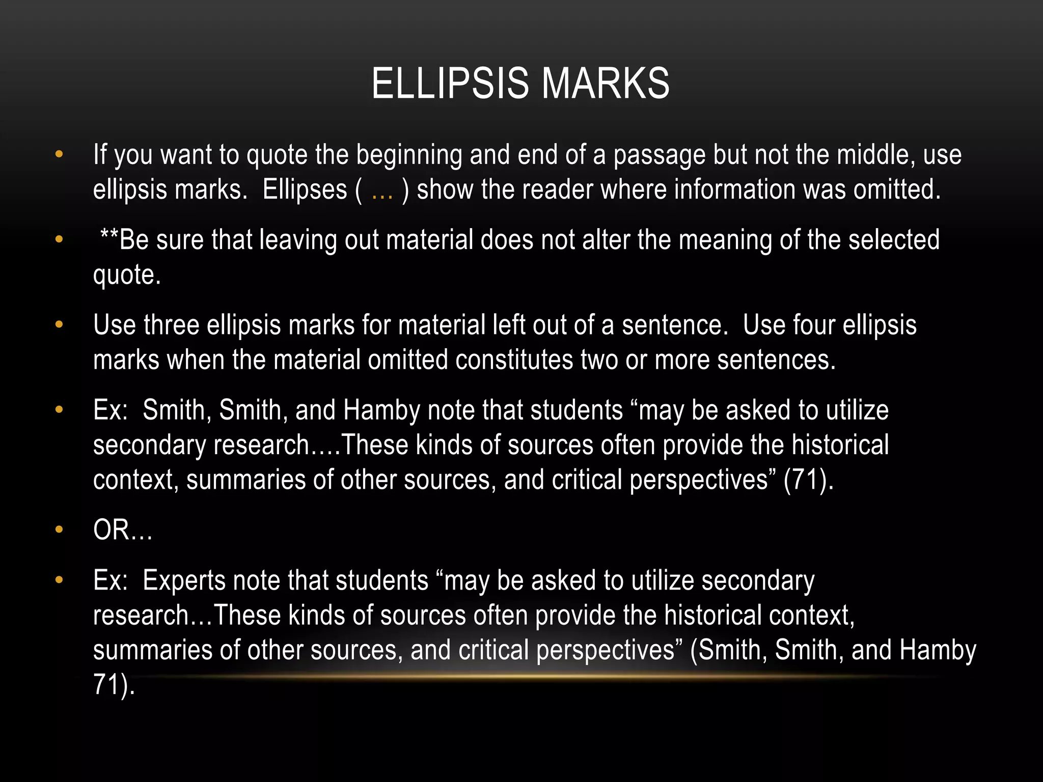 ELLIPSIS MARKS
• If you want to quote the beginning and end of a passage but not the middle, use
ellipsis marks. Ellipses ( … ) show the reader where information was omitted.
• **Be sure that leaving out material does not alter the meaning of the selected
quote.
• Use three ellipsis marks for material left out of a sentence. Use four ellipsis
marks when the material omitted constitutes two or more sentences.
• Ex: Smith, Smith, and Hamby note that students “may be asked to utilize
secondary research….These kinds of sources often provide the historical
context, summaries of other sources, and critical perspectives” (71).
• OR…
• Ex: Experts note that students “may be asked to utilize secondary
research…These kinds of sources often provide the historical context,
summaries of other sources, and critical perspectives” (Smith, Smith, and Hamby
71).
 
