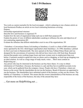 Unit 3 P4 Business
You work as a junior journalist for the local newspaper , which is planning to run a feature article on
local businesses.Produce an article on two local contrasting businesses covering:
Purpose
Ownership organisational structure
Describe how each business is organised. P3
Explain how the style of organisation helps each one to fulfil their purposes.P4
Explain the points of view of differnt stakeholders seeaking to influence the aims and objectives of
two contrasting organisations.M1
Evaluate the influence that differnt stakeholders exert in one of the organisations. D1
1.Sainsbury s Convenience Stores Ltd (trading as Sainsbury s Local) is a chain of 600 convenience
stores operated by the UK s third largest supermarket chain Sainsbury s. In 1998, Sainsbury s piloted
its first Local store in Hammersmith. The store opened on the busy Fulham Palace Road, and was
designed for the convenience of customers who did not have time to do a full food shop. Research
showed that people were working longer hours and more women were in employment than ever
before. Customers needed to spend less time on chores such as shopping, so local top up shopping was
an ideal solution. As well as a large range of ready meals, wines ... Show more content on
Helpwriting.net ...
Any person who may be interested in the business can buy these shares. It is easy to obtain
information of J Sainsbury s because, the business is a plc and they have to publish accounts every
year, which can be gathered from the company s house. People who have J Sainsbury s shares are
known as the owner. But the shareholders do not run the business. Board of directors are appointed to
run the business. The shareholders have unlimited control of the business, as they are the owners. The
liability of J Sainsbury s is limited. This means that the owners (shareholders) of the business are only
responsible of the losses of the business, but only of the amount they have
... Get more on HelpWriting.net ...
 