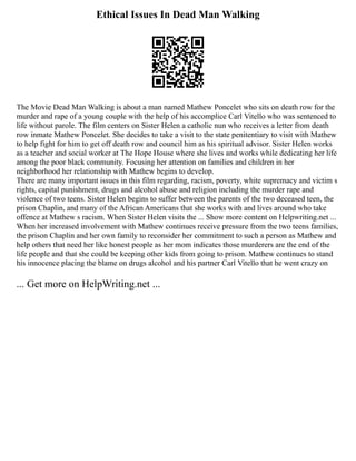 Ethical Issues In Dead Man Walking
The Movie Dead Man Walking is about a man named Mathew Poncelet who sits on death row for the
murder and rape of a young couple with the help of his accomplice Carl Vitello who was sentenced to
life without parole. The film centers on Sister Helen a catholic nun who receives a letter from death
row inmate Mathew Poncelet. She decides to take a visit to the state penitentiary to visit with Mathew
to help fight for him to get off death row and council him as his spiritual advisor. Sister Helen works
as a teacher and social worker at The Hope House where she lives and works while dedicating her life
among the poor black community. Focusing her attention on families and children in her
neighborhood her relationship with Mathew begins to develop.
There are many important issues in this film regarding, racism, poverty, white supremacy and victim s
rights, capital punishment, drugs and alcohol abuse and religion including the murder rape and
violence of two teens. Sister Helen begins to suffer between the parents of the two deceased teen, the
prison Chaplin, and many of the African Americans that she works with and lives around who take
offence at Mathew s racism. When Sister Helen visits the ... Show more content on Helpwriting.net ...
When her increased involvement with Mathew continues receive pressure from the two teens families,
the prison Chaplin and her own family to reconsider her commitment to such a person as Mathew and
help others that need her like honest people as her mom indicates those murderers are the end of the
life people and that she could be keeping other kids from going to prison. Mathew continues to stand
his innocence placing the blame on drugs alcohol and his partner Carl Vitello that he went crazy on
... Get more on HelpWriting.net ...
 