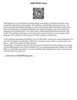 Adolf Dehn Essay
Adolf Dehn was a very well known American figure in the history of American art and he was a
remarkable watercolorist and printmaker. The exhibition of Adolf Dehn showcases his very well
known cityscape and landscape paintings as well as some textural effects that had never been seen
before like watercolor, Casein and Lithography. The exhibition displays some of his well known
paintings like The Battery(1953), The Lance colliery, Wilkes Barre(1948) and Central Park Night
(1946). This paintings all transport you into that exact moment and allows you to be apart of that
landscape, feel its beauty as well as a part of of what is going on on that scene.
At the exhibition the painting The Battery is one of Adolf Dehn s masterworks and its displayed on its
own wall. The Battery was painted in 1948 and is executed in casein, which is a type of water color
that is ... Show more content on Helpwriting.net ...
The painting is very light in color and soft and you can see that the lines in the painting were created
with the light and dark colors of the waterpaint. This is an amazing painting that validates why Adolf
Dehn is a remarkable watercolorist. As you are looking at this painting that is done in watercolor you
will notice that to its right is the
... Get more on HelpWriting.net ...
 