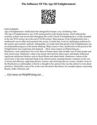 The Influence Of The Age Of Enlightenment
Gabit Gabdullin
Age of Enlightenment: intellectuals that changed the Europe s way of thinking. Intro
The Age of Enlightenment is one of the turning points in the human history, which affected the
economy, politics and social order throughout the world. Period of Enlightenment is vividly bounded
in the late XVII century up to the end of XVIII century. Main purpose of the Enlightenment time s
intellectuals was to affect and transform the society in which they lived, by challenging traditions by
the science and scientific methods. Indisputably, we could claim that period of the Enlightenment was
an unrepeatable progress of the human thinking. Major reason is that, intellectuals in the period of the
Enlightenment were neglecting and skeptical ... Show more content on Helpwriting.net ...
Hutcheson s main importance was in his ideas of human nature that includes care of other people and
their moral sense. Hutcheson s ideas were mostly derived from John Locke, and deeply influenced
significant intellectual thinkers such as David Hume and Adam Smith. Hutcheson s notion of the
moral sense is the most important thing in his ethical system, meaning human s response on the way
of action and affection, supporting that are virtuous, and criticizing that are vicious. Another virtue of
the Hutcheson as a philosopher is that he is thought to be a person who was the earliest to write about
aesthetics. Particularly some of his works were devoted to that theme, for example Inquiry concerning
Beauty, Order, Harmony and
... Get more on HelpWriting.net ...
 