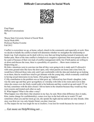 Difficult Conversations In Social Work
Final Paper
Difficult Conversations
By
Wayne State University School of Social Work
Social Work 6991
Professor Pauline Everette
Fall 2012
Conflict is everywhere we go, at home, school, church in the community and especially at work. How
we decide to handle the conflict at hand will determine whether we strengthen the relationship or
break it up. Each situation can be dealt with in a way that can bring healing instead of animosity and
further pain. Most of the time conflict is looked at as a negative experience that most people refuse to
be a part of because of their own lack of conflict management skills; but if both parties are willing to
sit down and discuss the issue, there is a possibility of a positive ... Show more content on
Helpwriting.net ...
B) John s intentions were to convince me that all they were going to do is study and if I allowed it
with some ground rules like leave the door open, only when parents are home and a time limit, he
would have followed those rules only until I got comfortable with the idea and slacked up on looking
in on them, then he would have tried to get intimate with the young lady, which eventually could lead
to having sexual intercourse in my home. (Not going to happen)
C) My contribution to the problem was as John grew up, I allowed my best friend s daughter, (who
was the same age and they grew up together), to visit/play with John in his room and even to date
when she comes over she freely would walk to his bedroom and they would sit up and watch TV on
his bed, sometimes with the door closed. I felt no harm in the situation because they would say they
were cousins and treated each other as such.
II. What happen? What is the other s story?
What happen was John threw that situation in my face, he said, Mom what difference does it make,
Kim, (name change for confidentiality), comes over lays in the bed with me to watch TV and
sometimes when you and her mom go out, she spends the night and me and her are only friends. John
story was Kim isn t my only female friend, you don t trust me.
A) The impact for me was tough for me to swallow; I was lost for words because he was correct. I
... Get more on HelpWriting.net ...
 