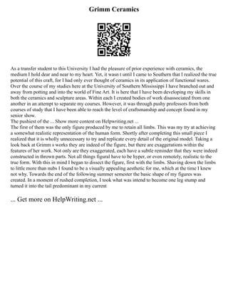 Grimm Ceramics
As a transfer student to this University I had the pleasure of prior experience with ceramics, the
medium I hold dear and near to my heart. Yet, it wasn t until I came to Southern that I realized the true
potential of this craft, for I had only ever thought of ceramics in its application of functional wares.
Over the course of my studies here at the University of Southern Mississippi I have branched out and
away from potting and into the world of Fine Art. It is here that I have been developing my skills in
both the ceramics and sculpture areas. Within each I created bodies of work disassociated from one
another in an attempt to separate my courses. However, it was through pushy professors from both
courses of study that I have been able to reach the level of craftsmanship and concept found in my
senior show.
The pushiest of the ... Show more content on Helpwriting.net ...
The first of them was the only figure produced by me to retain all limbs. This was my try at achieving
a somewhat realistic representation of the human form. Shortly after completing this small piece I
realized that it is wholly unnecessary to try and replicate every detail of the original model. Taking a
look back at Grimm s works they are indeed of the figure, but there are exaggerations within the
features of her work. Not only are they exaggerated, each have a subtle reminder that they were indeed
constructed in thrown parts. Not all things figural have to be hyper, or even remotely, realistic to the
true form. With this in mind I began to dissect the figure, first with the limbs. Shaving down the limbs
to little more than nubs I found to be a visually appealing aesthetic for me, which at the time I knew
not why. Towards the end of the following summer semester the basic shape of my figures was
created. In a moment of rushed completion, I took what was intend to become one leg stump and
turned it into the tail predominant in my current
... Get more on HelpWriting.net ...
 