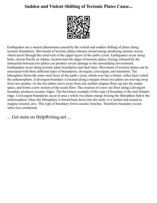 Sudden and Violent Shifting of Tectonic Plates Cause...
Earthquakes are a natural phenomena caused by the violent and sudden shifting of plates along
tectonic boundaries. Movement of tectonic plates releases stored energy producing seismic waves,
which travel through the solid rock of the upper layers of the earth s crust. Earthquakes occur along
belts, circum Pacific or Alpine, located near the edges of tectonic plates. Energy released by the
interaction between two plates can produce severe damage to the surrounding environment.
Earthquakes occur along tectonic plate boundaries and fault lines. Movement of tectonic plates can be
associated with three different types of boundaries: divergent, convergent, and transform. The
lithosphere forms the outer most layer of the earth s crust, which over lays a hotter, softer layer called
the asthenosphere. A divergent boundary is located along a margin where two plates are moving away
from one another. As the two plates move away from one another magma flows up into the empty
space, and forms a new section of the ocean floor. The creation of a new sea floor along a divergent
boundary produces oceanic ridges. The best know example of this type of boundary is the mid Atlantic
ridge. Convergent boundaries occur in area s where two plates merge forcing the lithosphere below the
asthenosphere. Once the lithosphere is forced back down into the earth, it is melted and reused as
magma volcanic arcs. This type of boundary forms oceanic trenches. Transform boundary occurs
when two continental
... Get more on HelpWriting.net ...
 