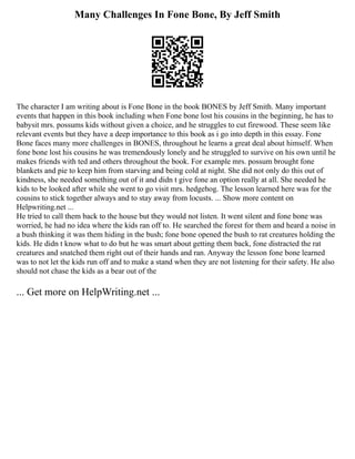 Many Challenges In Fone Bone, By Jeff Smith
The character I am writing about is Fone Bone in the book BONES by Jeff Smith. Many important
events that happen in this book including when Fone bone lost his cousins in the beginning, he has to
babysit mrs. possums kids without given a choice, and he struggles to cut firewood. These seem like
relevant events but they have a deep importance to this book as i go into depth in this essay. Fone
Bone faces many more challenges in BONES, throughout he learns a great deal about himself. When
fone bone lost his cousins he was tremendously lonely and he struggled to survive on his own until he
makes friends with ted and others throughout the book. For example mrs. possum brought fone
blankets and pie to keep him from starving and being cold at night. She did not only do this out of
kindness, she needed something out of it and didn t give fone an option really at all. She needed he
kids to be looked after while she went to go visit mrs. hedgehog. The lesson learned here was for the
cousins to stick together always and to stay away from locusts. ... Show more content on
Helpwriting.net ...
He tried to call them back to the house but they would not listen. It went silent and fone bone was
worried, he had no idea where the kids ran off to. He searched the forest for them and heard a noise in
a bush thinking it was them hiding in the bush; fone bone opened the bush to rat creatures holding the
kids. He didn t know what to do but he was smart about getting them back, fone distracted the rat
creatures and snatched them right out of their hands and ran. Anyway the lesson fone bone learned
was to not let the kids run off and to make a stand when they are not listening for their safety. He also
should not chase the kids as a bear out of the
... Get more on HelpWriting.net ...
 