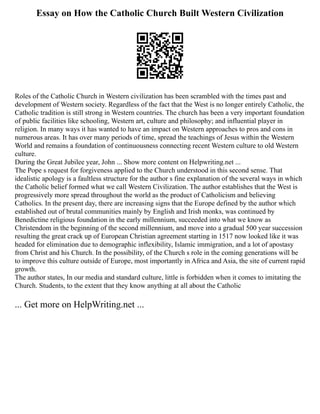 Essay on How the Catholic Church Built Western Civilization
Roles of the Catholic Church in Western civilization has been scrambled with the times past and
development of Western society. Regardless of the fact that the West is no longer entirely Catholic, the
Catholic tradition is still strong in Western countries. The church has been a very important foundation
of public facilities like schooling, Western art, culture and philosophy; and influential player in
religion. In many ways it has wanted to have an impact on Western approaches to pros and cons in
numerous areas. It has over many periods of time, spread the teachings of Jesus within the Western
World and remains a foundation of continuousness connecting recent Western culture to old Western
culture.
During the Great Jubilee year, John ... Show more content on Helpwriting.net ...
The Pope s request for forgiveness applied to the Church understood in this second sense. That
idealistic apology is a faultless structure for the author s fine explanation of the several ways in which
the Catholic belief formed what we call Western Civilization. The author establishes that the West is
progressively more spread throughout the world as the product of Catholicism and believing
Catholics. In the present day, there are increasing signs that the Europe defined by the author which
established out of brutal communities mainly by English and Irish monks, was continued by
Benedictine religious foundation in the early millennium, succeeded into what we know as
Christendom in the beginning of the second millennium, and move into a gradual 500 year succession
resulting the great crack up of European Christian agreement starting in 1517 now looked like it was
headed for elimination due to demographic inflexibility, Islamic immigration, and a lot of apostasy
from Christ and his Church. In the possibility, of the Church s role in the coming generations will be
to improve this culture outside of Europe, most importantly in Africa and Asia, the site of current rapid
growth.
The author states, In our media and standard culture, little is forbidden when it comes to imitating the
Church. Students, to the extent that they know anything at all about the Catholic
... Get more on HelpWriting.net ...
 