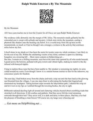 Ralph Waldo Emerson s By The Mountain
By the Mountain
All I have seen teaches me to trust the Creator for all I have not seen Ralph Waldo Emerson
My residence sinks demurely into the margin of Mt. Julius. The mountain stands gallantly but the
concealed core is swept with solitude and mystery. A thick mist circles the mountain, casting a
phantom like shadow onto the bustling city below. It is a world away from life up here on the
mountainside, so much so I feel as though I am a stranger, a witness to the activity that continues
miles below my feet.
I dwell alone in my abode as it has been the norm for twenty years my whole existence. I am likely to
for the rest of my life. Within the enchanting visions of my mind, summer is spent in a fetching
bungalow on a towering hill ... Show more content on Helpwriting.net ...
But alas, I remain on a chilling mountain, seen but at the same time ignored by all who reside beneath.
I gazed across the horizon, polluted with grey towers and vibrant lights, making no match to the sky
infused with honeyed ripples.
I long to explore those ruins but have been unable to. My mindset is restraining me tightly, its arms
curled around my waist. Even though I know it is a natural human instinct to fear for the unknown, my
conscience yearns for freedom.
The next day, I had broken away from the chains and took a step out onto the bare land as the glowing
sun bloomed from the villages. I was one step closer to alleviating the burden that lingered and
dominated my headspace. Taking hesitant steps towards the labyrinthine path, I inhaled the crisp air
and let it rest on my lips as I ambled through the towering bushes, the city in sight.
Billboards radiated dazzling light all around and clattering vehicles buzzed about crumbling roads that
stretched in all directions. It felt soulless and pathetic. Had they never felt the wind streaming
outwards through their hair? They never will, it is dark and dusty in these places. Had they ever had
the pleasure of breathing a clean breeze? Of course not, my lungs were wheezing and
... Get more on HelpWriting.net ...
 