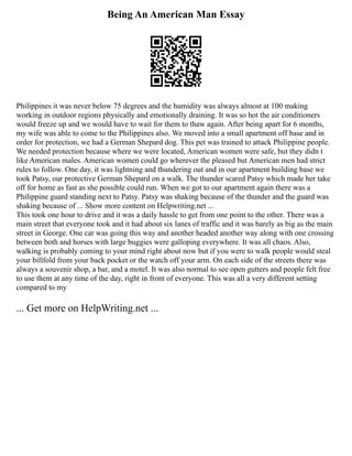 Being An American Man Essay
Philippines it was never below 75 degrees and the humidity was always almost at 100 making
working in outdoor regions physically and emotionally draining. It was so hot the air conditioners
would freeze up and we would have to wait for them to thaw again. After being apart for 6 months,
my wife was able to come to the Philippines also. We moved into a small apartment off base and in
order for protection, we had a German Shepard dog. This pet was trained to attack Philippine people.
We needed protection because where we were located, American women were safe, but they didn t
like American males. American women could go wherever the pleased but American men had strict
rules to follow. One day, it was lightning and thundering out and in our apartment building base we
took Patsy, our protective German Shepard on a walk. The thunder scared Patsy which made her take
off for home as fast as she possible could run. When we got to our apartment again there was a
Philippine guard standing next to Patsy. Patsy was shaking because of the thunder and the guard was
shaking because of ... Show more content on Helpwriting.net ...
This took one hour to drive and it was a daily hassle to get from one point to the other. There was a
main street that everyone took and it had about six lanes of traffic and it was barely as big as the main
street in George. One car was going this way and another headed another way along with one crossing
between both and horses with large buggies were galloping everywhere. It was all chaos. Also,
walking is probably coming to your mind right about now but if you were to walk people would steal
your billfold from your back pocket or the watch off your arm. On each side of the streets there was
always a souvenir shop, a bar, and a motel. It was also normal to see open gutters and people felt free
to use them at any time of the day, right in front of everyone. This was all a very different setting
compared to my
... Get more on HelpWriting.net ...
 