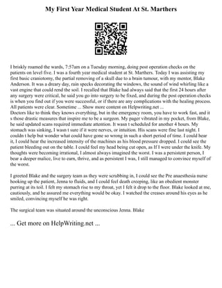 My First Year Medical Student At St. Marthers
I briskly roamed the wards, 7:57am on a Tuesday morning, doing post operation checks on the
patients on level five. I was a fourth year medical student at St. Marthers. Today I was assisting my
first basic craniotomy, the partial removing of a skull due to a brain tumour, with my mentor, Blake
Anderson. It was a dreary day, rain specks decorating the windows, the sound of wind whirling like a
vast engine that could rend the soil. I recalled that Blake had always said that the first 24 hours after
any surgery were critical, he said you go into surgery to be fixed, and during the post operation checks
is when you find out if you were successful, or if there are any complications with the healing process.
All patients were clear. Sometime ... Show more content on Helpwriting.net ...
Doctors like to think they knows everything, but in the emergency room, you have to work fast, and it
s those drastic measures that inspire me to be a surgeon. My pager vibrated in my pocket, from Blake,
he said updated scans required immediate attention. It wasn t scheduled for another 4 hours. My
stomach was sinking, I wasn t sure if it were nerves, or intuition. His scans were fine last night. I
couldn t help but wonder what could have gone so wrong in such a short period of time. I could hear
it, I could hear the increased intensity of the machines as his blood pressure dropped. I could see the
patient bleeding out on the table. I could feel my head being cut open, as If I were under the knife. My
thoughts were becoming irrational, I almost always imagined the worst. I was a persistent person, I
bear a deeper malice, live to earn, thrive, and as persistent I was, I still managed to convince myself of
the worst.
I greeted Blake and the surgery team as they were scrubbing in, I could see the Pre anaesthesia nurse
hooking up the patient, Jenna to fluids, and I could feel death creeping, like an obedient monster
purring at its toil. I felt my stomach rise to my throat, yet I felt it drop to the floor. Blake looked at me,
cautiously, and he assured me everything would be okay. I watched the creases around his eyes as he
smiled, convincing myself he was right.
The surgical team was situated around the unconscious Jenna. Blake
... Get more on HelpWriting.net ...
 