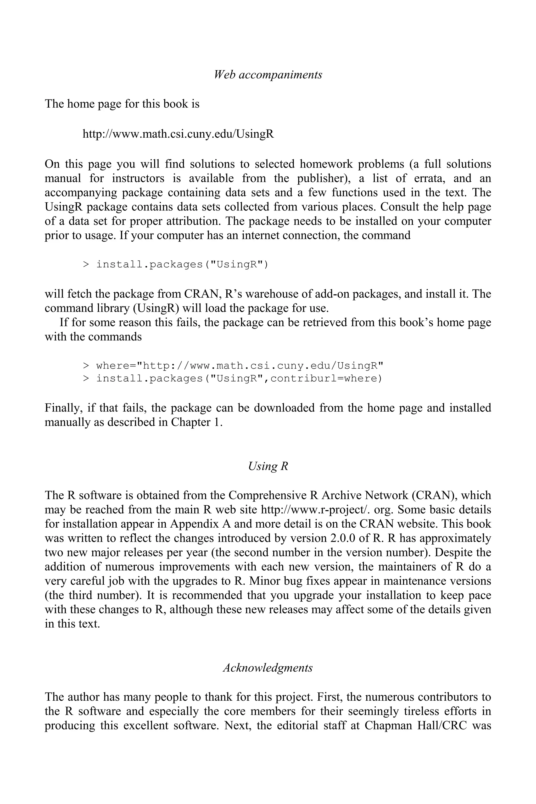 Web accompaniments
The home page for this book is
http://www.math.csi.cuny.edu/UsingR
On this page you will find solutions to selected homework problems (a full solutions
manual for instructors is available from the publisher), a list of errata, and an
accompanying package containing data sets and a few functions used in the text. The
UsingR package contains data sets collected from various places. Consult the help page
of a data set for proper attribution. The package needs to be installed on your computer
prior to usage. If your computer has an internet connection, the command
> install.packages("UsingR")
will fetch the package from CRAN, R’s warehouse of add-on packages, and install it. The
command library (UsingR) will load the package for use.
If for some reason this fails, the package can be retrieved from this book’s home page
with the commands
> where="http://www.math.csi.cuny.edu/UsingR"
> install.packages("UsingR",contriburl=where)
Finally, if that fails, the package can be downloaded from the home page and installed
manually as described in Chapter 1.
Using R
The R software is obtained from the Comprehensive R Archive Network (CRAN), which
may be reached from the main R web site http://www.r-project/. org. Some basic details
for installation appear in Appendix A and more detail is on the CRAN website. This book
was written to reflect the changes introduced by version 2.0.0 of R. R has approximately
two new major releases per year (the second number in the version number). Despite the
addition of numerous improvements with each new version, the maintainers of R do a
very careful job with the upgrades to R. Minor bug fixes appear in maintenance versions
(the third number). It is recommended that you upgrade your installation to keep pace
with these changes to R, although these new releases may affect some of the details given
in this text.
Acknowledgments
The author has many people to thank for this project. First, the numerous contributors to
the R software and especially the core members for their seemingly tireless efforts in
producing this excellent software. Next, the editorial staff at Chapman Hall/CRC was
 
