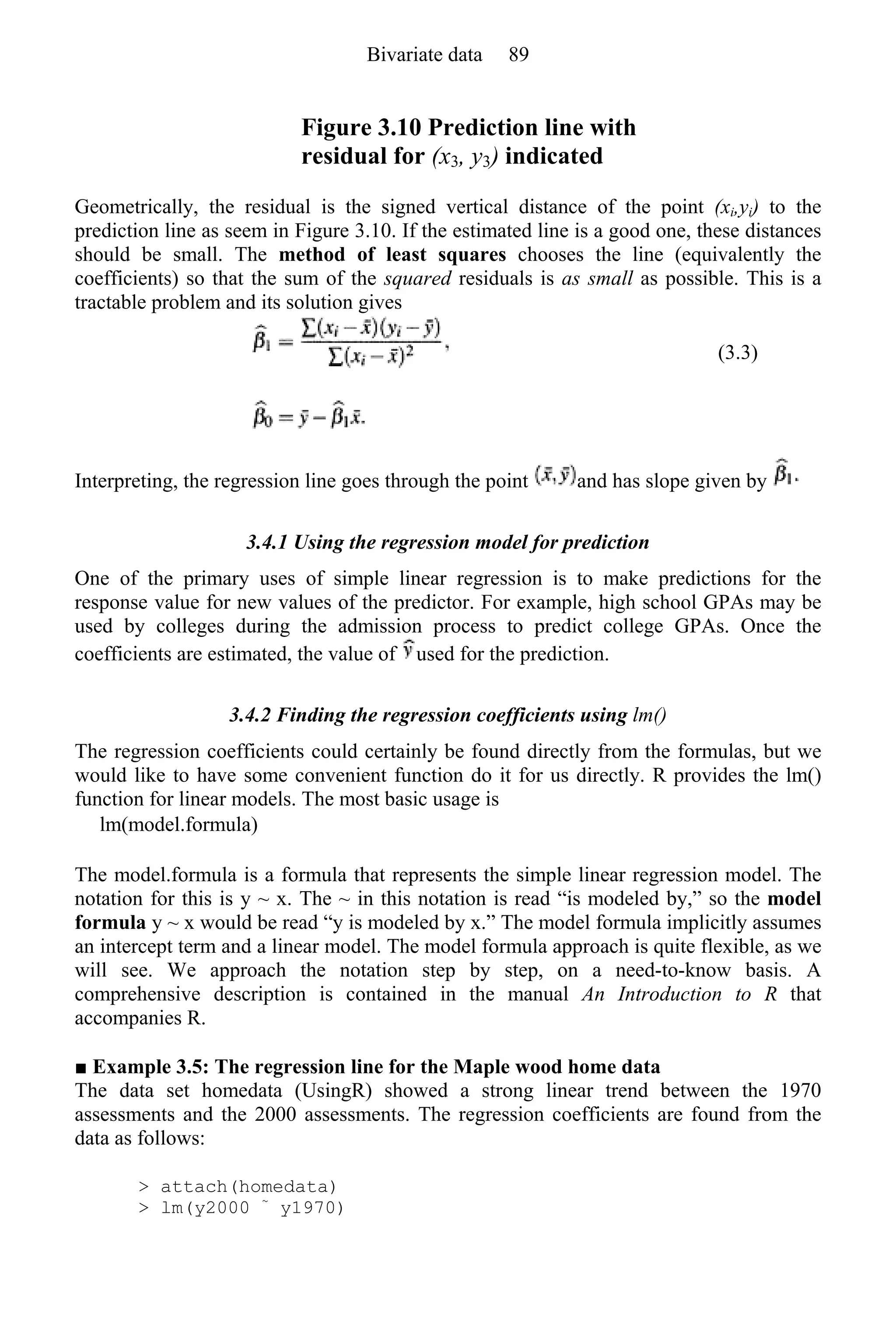 Figure 3.10 Prediction line with
residual for (x3, y3) indicated
Geometrically, the residual is the signed vertical distance of the point (xi,yi) to the
prediction line as seem in Figure 3.10. If the estimated line is a good one, these distances
should be small. The method of least squares chooses the line (equivalently the
coefficients) so that the sum of the squared residuals is as small as possible. This is a
tractable problem and its solution gives
(3.3)
Interpreting, the regression line goes through the point and has slope given by
3.4.1 Using the regression model for prediction
One of the primary uses of simple linear regression is to make predictions for the
response value for new values of the predictor. For example, high school GPAs may be
used by colleges during the admission process to predict college GPAs. Once the
coefficients are estimated, the value of used for the prediction.
3.4.2 Finding the regression coefficients using lm()
The regression coefficients could certainly be found directly from the formulas, but we
would like to have some convenient function do it for us directly. R provides the lm()
function for linear models. The most basic usage is
lm(model.formula)
The model.formula is a formula that represents the simple linear regression model. The
notation for this is y ~ x. The ~ in this notation is read “is modeled by,” so the model
formula y ~ x would be read “y is modeled by x.” The model formula implicitly assumes
an intercept term and a linear model. The model formula approach is quite flexible, as we
will see. We approach the notation step by step, on a need-to-know basis. A
comprehensive description is contained in the manual An Introduction to R that
accompanies R.
■ Example 3.5: The regression line for the Maple wood home data
The data set homedata (UsingR) showed a strong linear trend between the 1970
assessments and the 2000 assessments. The regression coefficients are found from the
data as follows:
> attach(homedata)
> lm(y2000 ~
y1970)
Bivariate data 89
 