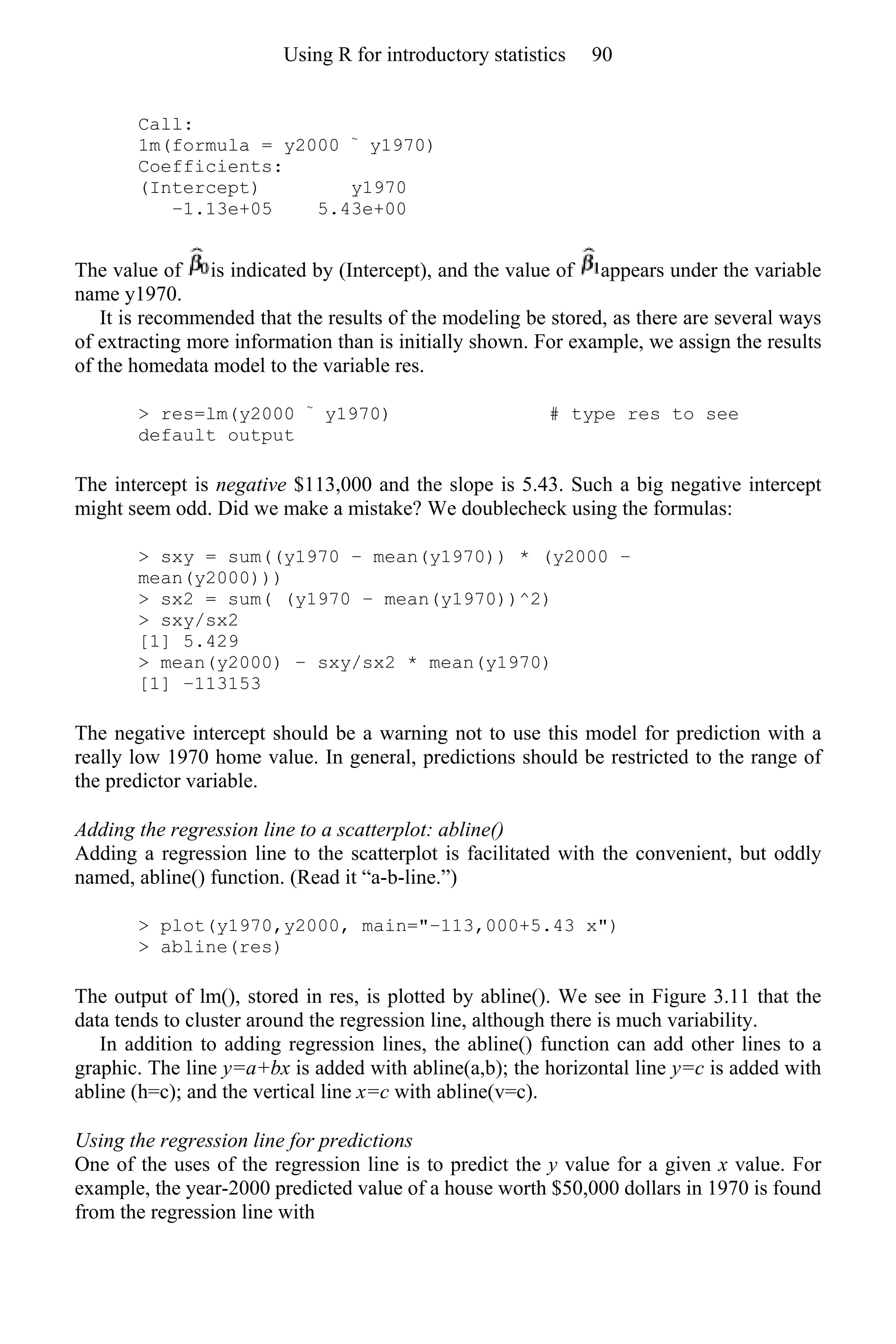 Call:
1m(formula = y2000 ~
y1970)
Coefficients:
(Intercept) y1970
−1.13e+05 5.43e+00
The value of is indicated by (Intercept), and the value of appears under the variable
name y1970.
It is recommended that the results of the modeling be stored, as there are several ways
of extracting more information than is initially shown. For example, we assign the results
of the homedata model to the variable res.
> res=lm(y2000 ~
y1970) # type res to see
default output
The intercept is negative $113,000 and the slope is 5.43. Such a big negative intercept
might seem odd. Did we make a mistake? We doublecheck using the formulas:
> sxy = sum((y1970 − mean(y1970)) * (y2000 −
mean(y2000)))
> sx2 = sum( (y1970 − mean(y1970))^2)
> sxy/sx2
[1] 5.429
> mean(y2000) − sxy/sx2 * mean(y1970)
[1] −113153
The negative intercept should be a warning not to use this model for prediction with a
really low 1970 home value. In general, predictions should be restricted to the range of
the predictor variable.
Adding the regression line to a scatterplot: abline()
Adding a regression line to the scatterplot is facilitated with the convenient, but oddly
named, abline() function. (Read it “a-b-line.”)
> plot(y1970,y2000, main="−113,000+5.43 x")
> abline(res)
The output of lm(), stored in res, is plotted by abline(). We see in Figure 3.11 that the
data tends to cluster around the regression line, although there is much variability.
In addition to adding regression lines, the abline() function can add other lines to a
graphic. The line y=a+bx is added with abline(a,b); the horizontal line y=c is added with
abline (h=c); and the vertical line x=c with abline(v=c).
Using the regression line for predictions
One of the uses of the regression line is to predict the y value for a given x value. For
example, the year-2000 predicted value of a house worth $50,000 dollars in 1970 is found
from the regression line with
Using R for introductory statistics 90
 