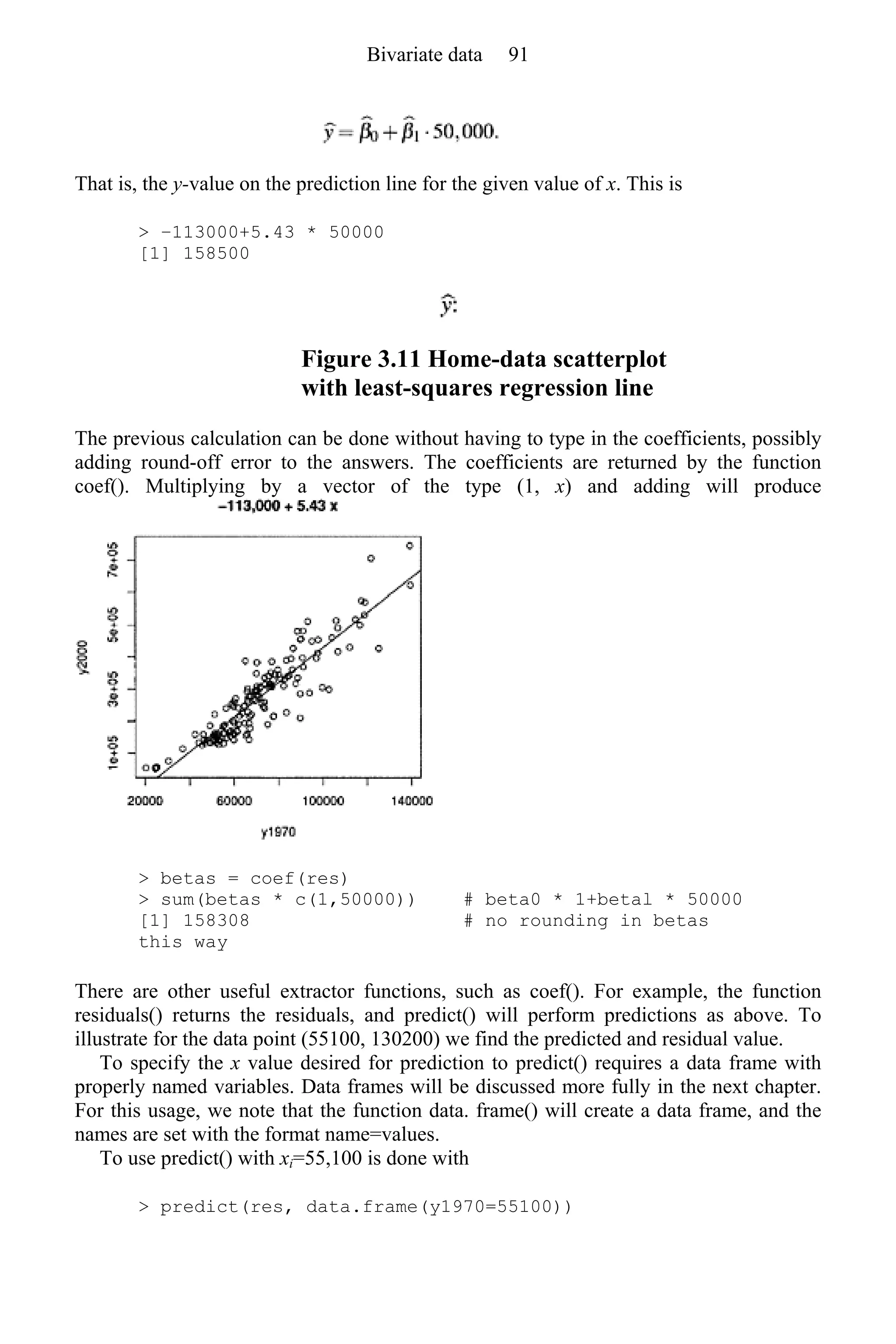 That is, the y-value on the prediction line for the given value of x. This is
> −113000+5.43 * 50000
[1] 158500
Figure 3.11 Home-data scatterplot
with least-squares regression line
The previous calculation can be done without having to type in the coefficients, possibly
adding round-off error to the answers. The coefficients are returned by the function
coef(). Multiplying by a vector of the type (1, x) and adding will produce
> betas = coef(res)
> sum(betas * c(1,50000)) # beta0 * 1+betal * 50000
[1] 158308 # no rounding in betas
this way
There are other useful extractor functions, such as coef(). For example, the function
residuals() returns the residuals, and predict() will perform predictions as above. To
illustrate for the data point (55100, 130200) we find the predicted and residual value.
To specify the x value desired for prediction to predict() requires a data frame with
properly named variables. Data frames will be discussed more fully in the next chapter.
For this usage, we note that the function data. frame() will create a data frame, and the
names are set with the format name=values.
To use predict() with xi=55,100 is done with
> predict(res, data.frame(y1970=55100))
Bivariate data 91
 