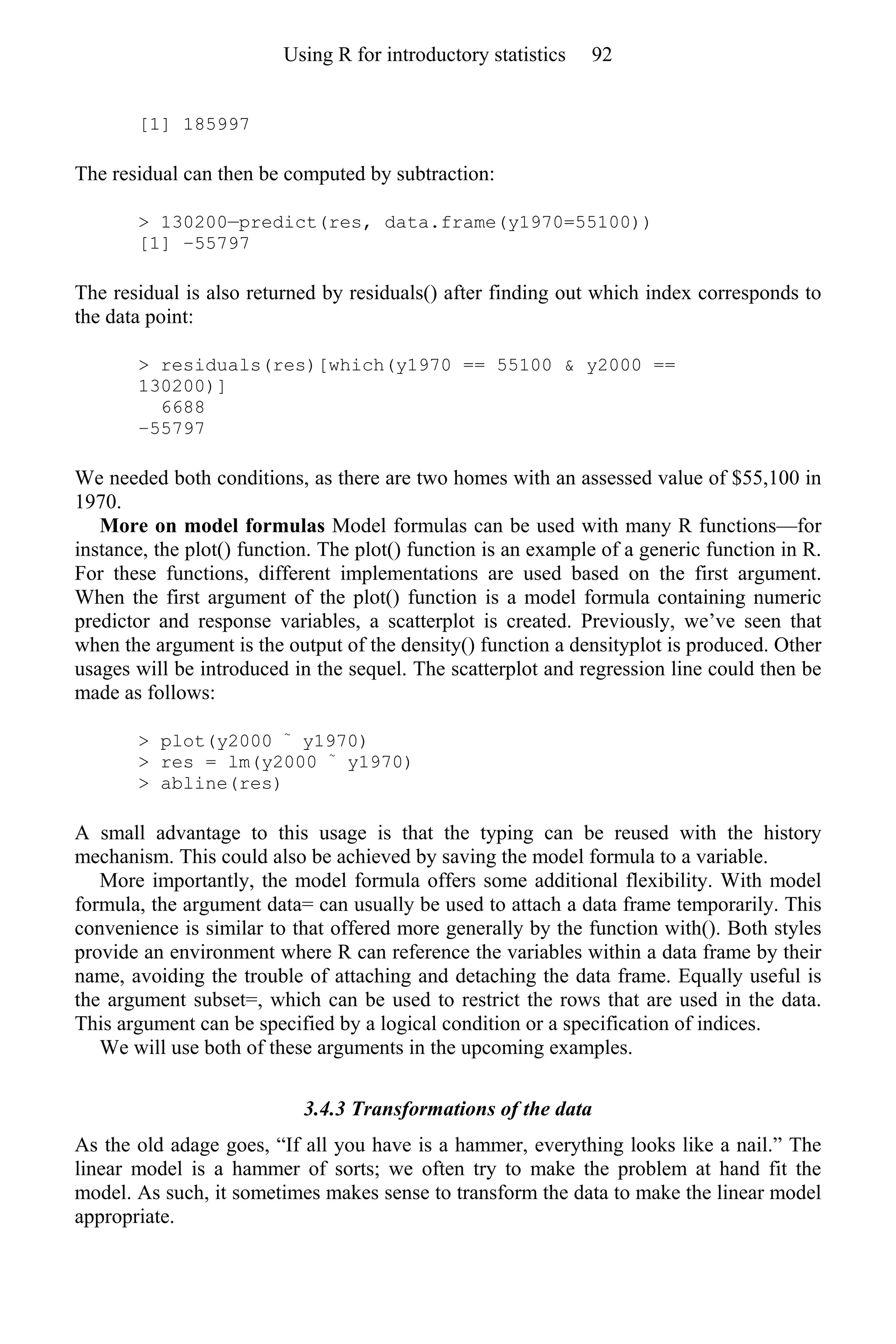 [1] 185997
The residual can then be computed by subtraction:
> 130200—predict(res, data.frame(y1970=55100))
[1] −55797
The residual is also returned by residuals() after finding out which index corresponds to
the data point:
> residuals(res)[which(y1970 == 55100 & y2000 ==
130200)]
6688
−55797
We needed both conditions, as there are two homes with an assessed value of $55,100 in
1970.
More on model formulas Model formulas can be used with many R functions—for
instance, the plot() function. The plot() function is an example of a generic function in R.
For these functions, different implementations are used based on the first argument.
When the first argument of the plot() function is a model formula containing numeric
predictor and response variables, a scatterplot is created. Previously, we’ve seen that
when the argument is the output of the density() function a densityplot is produced. Other
usages will be introduced in the sequel. The scatterplot and regression line could then be
made as follows:
> plot(y2000 ~
y1970)
> res = lm(y2000 ~
y1970)
> abline(res)
A small advantage to this usage is that the typing can be reused with the history
mechanism. This could also be achieved by saving the model formula to a variable.
More importantly, the model formula offers some additional flexibility. With model
formula, the argument data= can usually be used to attach a data frame temporarily. This
convenience is similar to that offered more generally by the function with(). Both styles
provide an environment where R can reference the variables within a data frame by their
name, avoiding the trouble of attaching and detaching the data frame. Equally useful is
the argument subset=, which can be used to restrict the rows that are used in the data.
This argument can be specified by a logical condition or a specification of indices.
We will use both of these arguments in the upcoming examples.
3.4.3 Transformations of the data
As the old adage goes, “If all you have is a hammer, everything looks like a nail.” The
linear model is a hammer of sorts; we often try to make the problem at hand fit the
model. As such, it sometimes makes sense to transform the data to make the linear model
appropriate.
Using R for introductory statistics 92
 
