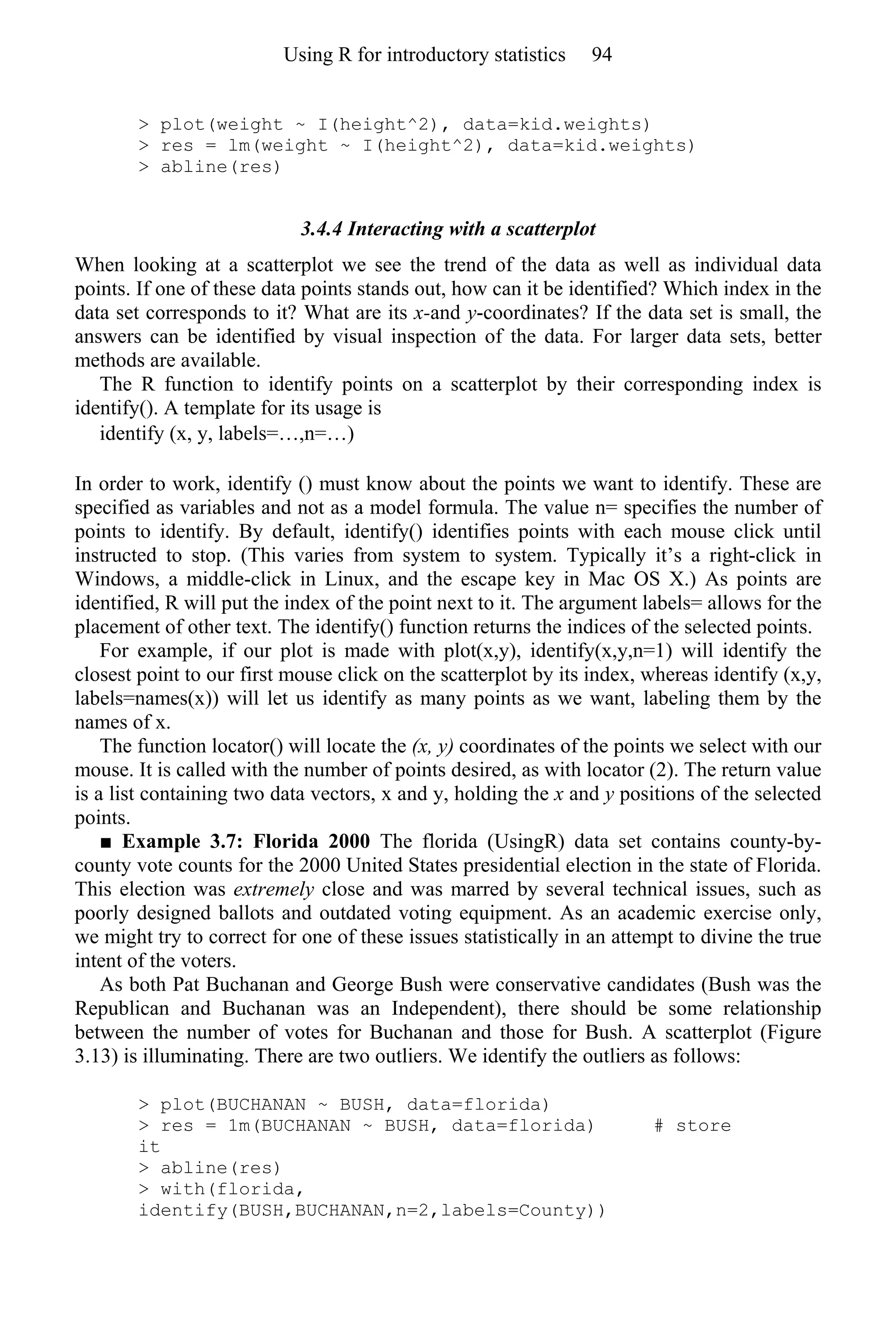 > plot(weight ~ I(height^2), data=kid.weights)
> res = lm(weight ~ I(height^2), data=kid.weights)
> abline(res)
3.4.4 Interacting with a scatterplot
When looking at a scatterplot we see the trend of the data as well as individual data
points. If one of these data points stands out, how can it be identified? Which index in the
data set corresponds to it? What are its x-and y-coordinates? If the data set is small, the
answers can be identified by visual inspection of the data. For larger data sets, better
methods are available.
The R function to identify points on a scatterplot by their corresponding index is
identify(). A template for its usage is
identify (x, y, labels=…,n=…)
In order to work, identify () must know about the points we want to identify. These are
specified as variables and not as a model formula. The value n= specifies the number of
points to identify. By default, identify() identifies points with each mouse click until
instructed to stop. (This varies from system to system. Typically it’s a right-click in
Windows, a middle-click in Linux, and the escape key in Mac OS X.) As points are
identified, R will put the index of the point next to it. The argument labels= allows for the
placement of other text. The identify() function returns the indices of the selected points.
For example, if our plot is made with plot(x,y), identify(x,y,n=1) will identify the
closest point to our first mouse click on the scatterplot by its index, whereas identify (x,y,
labels=names(x)) will let us identify as many points as we want, labeling them by the
names of x.
The function locator() will locate the (x, y) coordinates of the points we select with our
mouse. It is called with the number of points desired, as with locator (2). The return value
is a list containing two data vectors, x and y, holding the x and y positions of the selected
points.
■ Example 3.7: Florida 2000 The florida (UsingR) data set contains county-by-
county vote counts for the 2000 United States presidential election in the state of Florida.
This election was extremely close and was marred by several technical issues, such as
poorly designed ballots and outdated voting equipment. As an academic exercise only,
we might try to correct for one of these issues statistically in an attempt to divine the true
intent of the voters.
As both Pat Buchanan and George Bush were conservative candidates (Bush was the
Republican and Buchanan was an Independent), there should be some relationship
between the number of votes for Buchanan and those for Bush. A scatterplot (Figure
3.13) is illuminating. There are two outliers. We identify the outliers as follows:
> plot(BUCHANAN ~ BUSH, data=florida)
> res = 1m(BUCHANAN ~ BUSH, data=florida) # store
it
> abline(res)
> with(florida,
identify(BUSH,BUCHANAN,n=2,labels=County))
Using R for introductory statistics 94
 