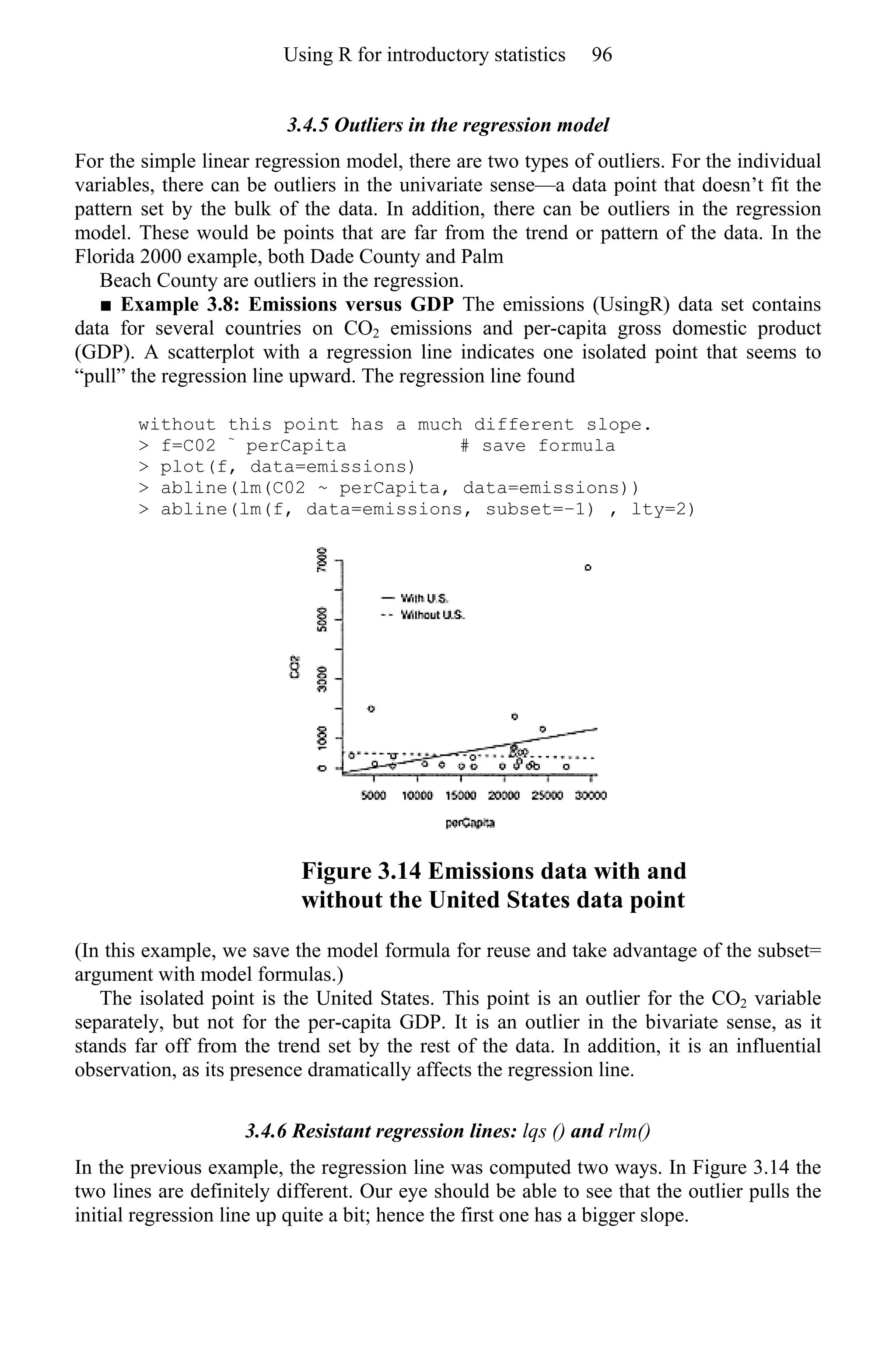 3.4.5 Outliers in the regression model
For the simple linear regression model, there are two types of outliers. For the individual
variables, there can be outliers in the univariate sense—a data point that doesn’t fit the
pattern set by the bulk of the data. In addition, there can be outliers in the regression
model. These would be points that are far from the trend or pattern of the data. In the
Florida 2000 example, both Dade County and Palm
Beach County are outliers in the regression.
■ Example 3.8: Emissions versus GDP The emissions (UsingR) data set contains
data for several countries on CO2 emissions and per-capita gross domestic product
(GDP). A scatterplot with a regression line indicates one isolated point that seems to
“pull” the regression line upward. The regression line found
without this point has a much different slope.
> f=C02 ~
perCapita # save formula
> plot(f, data=emissions)
> abline(lm(C02 ~ perCapita, data=emissions))
> abline(lm(f, data=emissions, subset=−1) , lty=2)
Figure 3.14 Emissions data with and
without the United States data point
(In this example, we save the model formula for reuse and take advantage of the subset=
argument with model formulas.)
The isolated point is the United States. This point is an outlier for the CO2 variable
separately, but not for the per-capita GDP. It is an outlier in the bivariate sense, as it
stands far off from the trend set by the rest of the data. In addition, it is an influential
observation, as its presence dramatically affects the regression line.
3.4.6 Resistant regression lines: lqs () and rlm()
In the previous example, the regression line was computed two ways. In Figure 3.14 the
two lines are definitely different. Our eye should be able to see that the outlier pulls the
initial regression line up quite a bit; hence the first one has a bigger slope.
Using R for introductory statistics 96
 