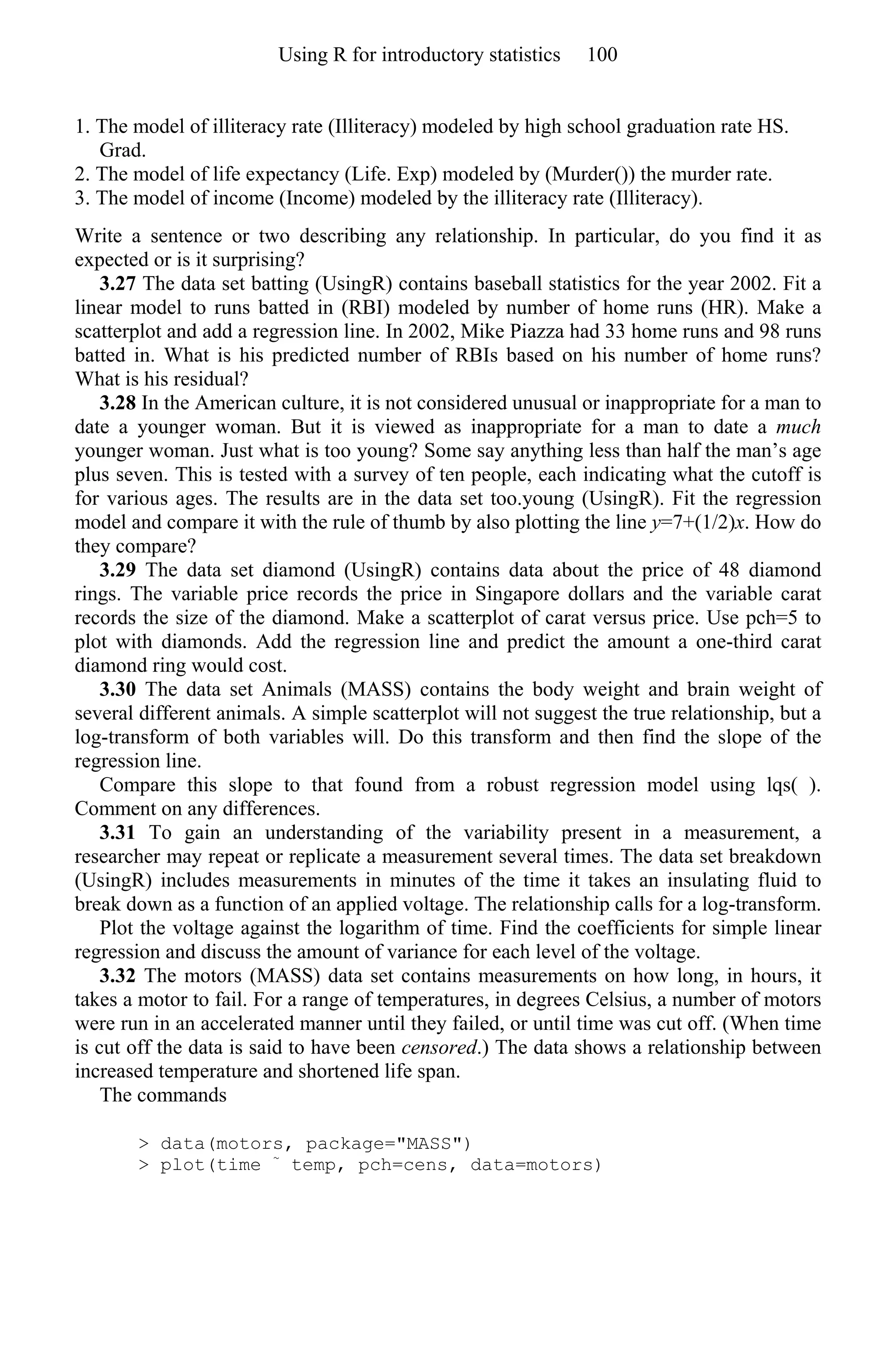 1. The model of illiteracy rate (Illiteracy) modeled by high school graduation rate HS.
Grad.
2. The model of life expectancy (Life. Exp) modeled by (Murder()) the murder rate.
3. The model of income (Income) modeled by the illiteracy rate (Illiteracy).
Write a sentence or two describing any relationship. In particular, do you find it as
expected or is it surprising?
3.27 The data set batting (UsingR) contains baseball statistics for the year 2002. Fit a
linear model to runs batted in (RBI) modeled by number of home runs (HR). Make a
scatterplot and add a regression line. In 2002, Mike Piazza had 33 home runs and 98 runs
batted in. What is his predicted number of RBIs based on his number of home runs?
What is his residual?
3.28 In the American culture, it is not considered unusual or inappropriate for a man to
date a younger woman. But it is viewed as inappropriate for a man to date a much
younger woman. Just what is too young? Some say anything less than half the man’s age
plus seven. This is tested with a survey of ten people, each indicating what the cutoff is
for various ages. The results are in the data set too.young (UsingR). Fit the regression
model and compare it with the rule of thumb by also plotting the line y=7+(1/2)x. How do
they compare?
3.29 The data set diamond (UsingR) contains data about the price of 48 diamond
rings. The variable price records the price in Singapore dollars and the variable carat
records the size of the diamond. Make a scatterplot of carat versus price. Use pch=5 to
plot with diamonds. Add the regression line and predict the amount a one-third carat
diamond ring would cost.
3.30 The data set Animals (MASS) contains the body weight and brain weight of
several different animals. A simple scatterplot will not suggest the true relationship, but a
log-transform of both variables will. Do this transform and then find the slope of the
regression line.
Compare this slope to that found from a robust regression model using lqs( ).
Comment on any differences.
3.31 To gain an understanding of the variability present in a measurement, a
researcher may repeat or replicate a measurement several times. The data set breakdown
(UsingR) includes measurements in minutes of the time it takes an insulating fluid to
break down as a function of an applied voltage. The relationship calls for a log-transform.
Plot the voltage against the logarithm of time. Find the coefficients for simple linear
regression and discuss the amount of variance for each level of the voltage.
3.32 The motors (MASS) data set contains measurements on how long, in hours, it
takes a motor to fail. For a range of temperatures, in degrees Celsius, a number of motors
were run in an accelerated manner until they failed, or until time was cut off. (When time
is cut off the data is said to have been censored.) The data shows a relationship between
increased temperature and shortened life span.
The commands
> data(motors, package="MASS")
> plot(time ~
temp, pch=cens, data=motors)
Using R for introductory statistics 100
 