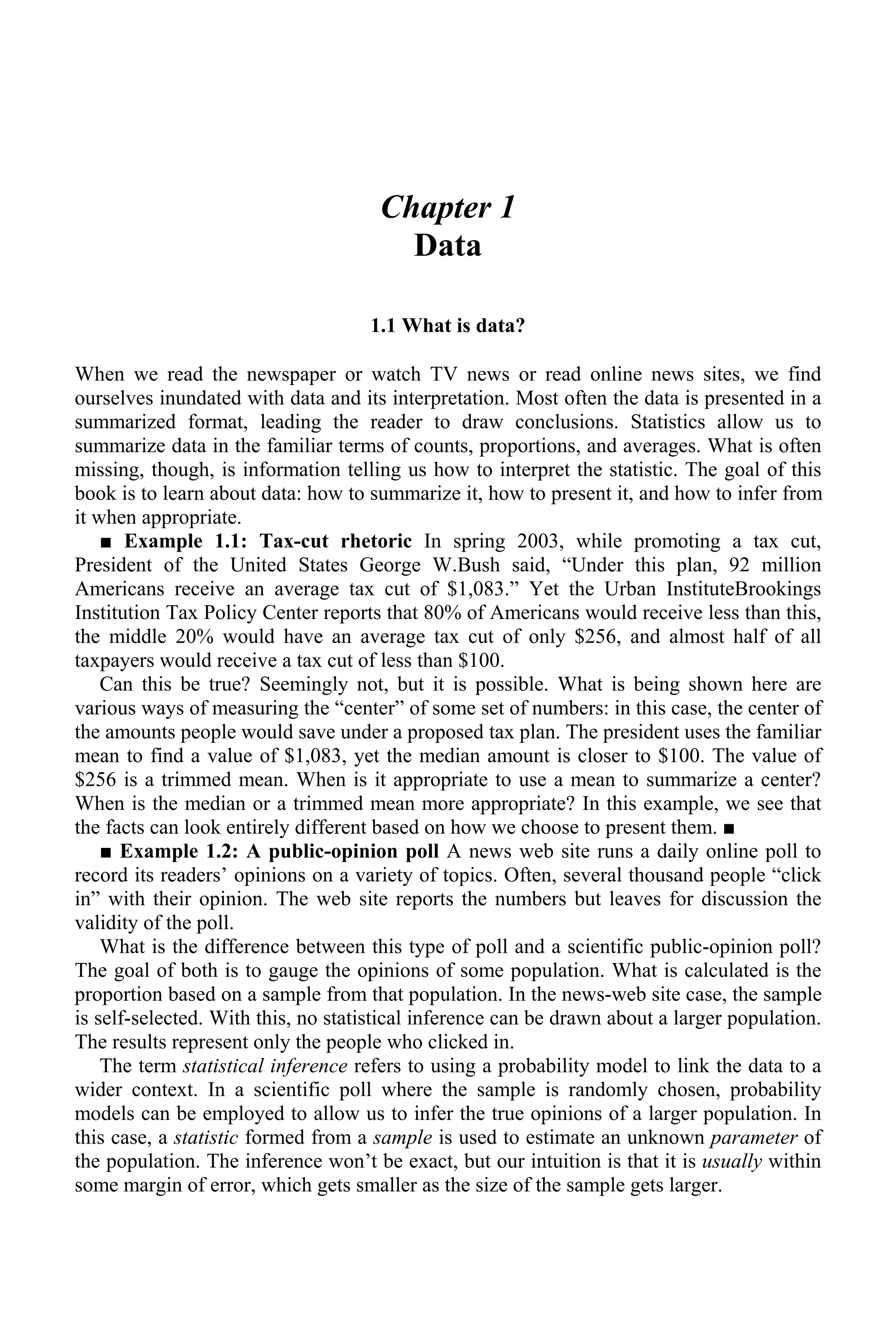 Chapter 1
Data
1.1 What is data?
When we read the newspaper or watch TV news or read online news sites, we find
ourselves inundated with data and its interpretation. Most often the data is presented in a
summarized format, leading the reader to draw conclusions. Statistics allow us to
summarize data in the familiar terms of counts, proportions, and averages. What is often
missing, though, is information telling us how to interpret the statistic. The goal of this
book is to learn about data: how to summarize it, how to present it, and how to infer from
it when appropriate.
■ Example 1.1: Tax-cut rhetoric In spring 2003, while promoting a tax cut,
President of the United States George W.Bush said, “Under this plan, 92 million
Americans receive an average tax cut of $1,083.” Yet the Urban InstituteBrookings
Institution Tax Policy Center reports that 80% of Americans would receive less than this,
the middle 20% would have an average tax cut of only $256, and almost half of all
taxpayers would receive a tax cut of less than $100.
Can this be true? Seemingly not, but it is possible. What is being shown here are
various ways of measuring the “center” of some set of numbers: in this case, the center of
the amounts people would save under a proposed tax plan. The president uses the familiar
mean to find a value of $1,083, yet the median amount is closer to $100. The value of
$256 is a trimmed mean. When is it appropriate to use a mean to summarize a center?
When is the median or a trimmed mean more appropriate? In this example, we see that
the facts can look entirely different based on how we choose to present them. ■
■ Example 1.2: A public-opinion poll A news web site runs a daily online poll to
record its readers’ opinions on a variety of topics. Often, several thousand people “click
in” with their opinion. The web site reports the numbers but leaves for discussion the
validity of the poll.
What is the difference between this type of poll and a scientific public-opinion poll?
The goal of both is to gauge the opinions of some population. What is calculated is the
proportion based on a sample from that population. In the news-web site case, the sample
is self-selected. With this, no statistical inference can be drawn about a larger population.
The results represent only the people who clicked in.
The term statistical inference refers to using a probability model to link the data to a
wider context. In a scientific poll where the sample is randomly chosen, probability
models can be employed to allow us to infer the true opinions of a larger population. In
this case, a statistic formed from a sample is used to estimate an unknown parameter of
the population. The inference won’t be exact, but our intuition is that it is usually within
some margin of error, which gets smaller as the size of the sample gets larger.
 